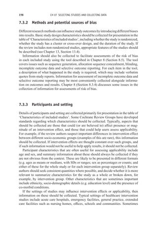 158 CH 07 SELECTING STUDIES AND COLLECTING DATA
7.3.2 Methods and potential sources of bias
Differentresearchmethodscaninfluencestudyoutcomesbyintroducingdifferentbiases
into results. Basic study design characteristics should be collected for presentation in the
tableof‘Characteristicsofincludedstudies’,includingwhetherthestudyisrandomized,
whether the study has a cluster or cross-over design, and the duration of the study. If
the review includes non-randomized studies, appropriate features of the studies should
be described (see Chapter 13, Section 13.4).
Information should also be collected to facilitate assessments of the risk of bias
in each included study using the tool described in Chapter 8 (Section 8.5). The tool
covers issues such as sequence generation, allocation sequence concealment, blinding,
incomplete outcome data and selective outcome reporting. For each item in the tool,
a description of what happened in the study is required, which may include verbatim
quotes from study reports. Information for assessment of incomplete outcome data and
selective outcome reporting may be most conveniently collected alongside informa-
tion on outcomes and results. Chapter 8 (Section 8.3.4) discusses some issues in the
collection of information for assessments of risk of bias.
7.3.3 Participants and setting
Details of participants and setting are collected primarily for presentation in the table of
‘Characteristics of included studies’. Some Cochrane Review Groups have developed
standards regarding which characteristics should be collected. Typically, aspects that
should be collected are those that could (or are believed to) affect presence or mag-
nitude of an intervention effect, and those that could help users assess applicability.
For example, if the review authors suspect important differences in intervention effect
between different socio-economic groups (examples of this are rare), this information
should be collected. If intervention effects are thought constant over such groups, and
if such information would not be useful to help apply results, it should not be collected.
Participant characteristics that are often useful for assessing applicability include
age and sex, and summary information about these should always be collected if they
are not obvious from the context. These are likely to be presented in different formats
(e.g. ages as means or medians, with SDs or ranges; sex as percentages or counts; and
either of these for the whole study or for each intervention group separately). Review
authors should seek consistent quantities where possible, and decide whether it is more
relevant to summarize characteristics for the study as a whole or broken down, for
example, by intervention group. Other characteristics that are sometimes important
include ethnicity, socio-demographic details (e.g. education level) and the presence of
co-morbid conditions.
If the settings of studies may influence intervention effects or applicability, then
information on these should be collected. Typical settings of healthcare intervention
studies include acute care hospitals, emergency facilities, general practice, extended
care facilities such as nursing homes, offices, schools and communities. Sometimes
 
