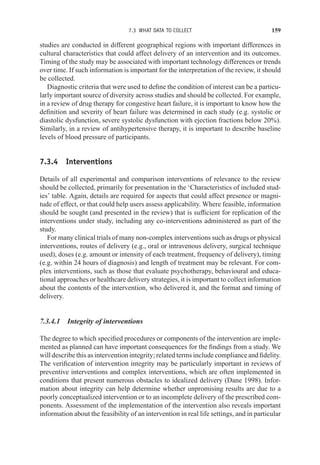 7.3 WHAT DATA TO COLLECT 159
studies are conducted in different geographical regions with important differences in
cultural characteristics that could affect delivery of an intervention and its outcomes.
Timing of the study may be associated with important technology differences or trends
over time. If such information is important for the interpretation of the review, it should
be collected.
Diagnostic criteria that were used to define the condition of interest can be a particu-
larly important source of diversity across studies and should be collected. For example,
in a review of drug therapy for congestive heart failure, it is important to know how the
definition and severity of heart failure was determined in each study (e.g. systolic or
diastolic dysfunction, severe systolic dysfunction with ejection fractions below 20%).
Similarly, in a review of antihypertensive therapy, it is important to describe baseline
levels of blood pressure of participants.
7.3.4 Interventions
Details of all experimental and comparison interventions of relevance to the review
should be collected, primarily for presentation in the ‘Characteristics of included stud-
ies’ table. Again, details are required for aspects that could affect presence or magni-
tude of effect, or that could help users assess applicability. Where feasible, information
should be sought (and presented in the review) that is sufficient for replication of the
interventions under study, including any co-interventions administered as part of the
study.
For many clinical trials of many non-complex interventions such as drugs or physical
interventions, routes of delivery (e.g., oral or intravenous delivery, surgical technique
used), doses (e.g. amount or intensity of each treatment, frequency of delivery), timing
(e.g. within 24 hours of diagnosis) and length of treatment may be relevant. For com-
plex interventions, such as those that evaluate psychotherapy, behavioural and educa-
tional approaches or healthcare delivery strategies, it is important to collect information
about the contents of the intervention, who delivered it, and the format and timing of
delivery.
7.3.4.1 Integrity of interventions
The degree to which specified procedures or components of the intervention are imple-
mented as planned can have important consequences for the findings from a study. We
will describe this as intervention integrity; related terms include compliance and fidelity.
The verification of intervention integrity may be particularly important in reviews of
preventive interventions and complex interventions, which are often implemented in
conditions that present numerous obstacles to idealized delivery (Dane 1998). Infor-
mation about integrity can help determine whether unpromising results are due to a
poorly conceptualized intervention or to an incomplete delivery of the prescribed com-
ponents. Assessment of the implementation of the intervention also reveals important
information about the feasibility of an intervention in real life settings, and in particular
 