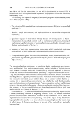160 CH 07 SELECTING STUDIES AND COLLECTING DATA
how likely it is that the intervention can and will be implemented as planned. If it is
difficult to achieve full implementation in practice, the program will have low feasibility
(Dusenbury 2003).
The following five aspects of integrity of preventive programs are described by Dane
and Schneider (Dane 1998):
1. The extent to which specified intervention components were delivered as prescribed
(adherence);
2. Number, length and frequency of implementation of intervention components
(exposure);
3. Qualitative aspects of intervention delivery that are not directly related to the im-
plementation of prescribed content, such as implementer enthusiasm, training of
implementers, global estimates of session effectiveness, and leader attitude towards
the intervention (quality of delivery);
4. Measures of participant response to the intervention, which may include indicators
such as levels of participation and enthusiasm (participant responsiveness);
5. Safeguard checks against the diffusion of treatments, that is, to ensure that the sub-
jects in each experimental group received only the planned interventions (program
differentiation).
The integrity of an intervention may be monitored during a study using process mea-
sures, and feedback from such an evaluation may lead to evolution of the intervention
itself. Process evaluation studies are characterized by a flexible approach to data col-
lection and the use of numerous methods generating a range of different types of data.
They may encompass both quantitative and qualitative methods. Process evaluations
may be published separately from the outcome evaluation of the intervention. When
it is considered important, review authors should aim to address whether the trial ac-
counted for, or measured, key process factors and whether the trials that thoroughly
addressed integrity showed a greater impact. Process evaluations can be a useful source
of factors that potentially influence the effectiveness of an intervention. Note, however,
that measures of the success of blinding (e.g. in a placebo-controlled drug trial) may
not be valuable (see Chapter 8, Section 8.11.1).
An example of a Cochrane review evaluating intervention integrity is provided by
a review of smoking cessation in pregnancy (Lumley 2004). The authors found that
process evaluation of the intervention occurred in only some trials, and in others the
implementation was less than ideal (including some of the largest trials). The review
highlighted how the transfer of an intervention from one setting to another may reduce
its effectiveness if elements are changed or aspects of the materials are culturally
inappropriate.
 