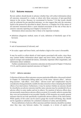 7.3 WHAT DATA TO COLLECT 161
7.3.5 Outcome measures
Review authors should decide in advance whether they will collect information about
all outcomes measured in a study, or about only those outcomes of (pre-specified)
interest in the review. Because we recommend in Section 7.3.6 that results should
only be collected for pre-specified outcomes, we also suggest that only the outcomes
listed in the protocol be described in detail. However, a complete list of the names of
all outcomes measured allows a more detailed assessment of the risk of bias due to
selective outcome reporting (see Chapter 8, Section 8.13).
Information about outcomes that is likely to be important includes:
r definition (diagnostic method, name of scale, definition of threshold, type of be-
haviour);
r timing;
r unit of measurement (if relevant); and
r for scales: upper and lower limits, and whether a high or low score is favourable.
It may be useful to collect details of cited reports associated with scales, since these
may contain further information about upper and lower limits, direction of benefit,
typical averages and standard deviations, minimally important effect magnitudes, and
information about validation.
Further considerations for economics outcomes are discussed in Chapter 15 (Section
15.4.2), and for patient-reported outcomes in Chapter 17.
7.3.5.1 Adverse outcomes
Collection of adverse effect outcomes can pose particular difficulties, discussed in detail
in Chapter 14. Information falling under any of the terms ‘adverse effect’, ‘adverse
drug reaction‘, ‘side effect’, ‘toxic effect’, ‘adverse event’ and ‘complication’ may be
considered as being potentially suitable for data extraction when evaluating the harmful
effects of an intervention. Furthermore, it may be unclear whether an outcome should
be classified as an adverse outcome (and the same outcome may be considered to be an
adverse effect in some studies and not in others). No mention of adverse effects does
not necessarily mean that no adverse effects occurred. It is usually safest to assume that
they were not ascertained or not recorded. Quality of life measures are usually general
measures that do not look specifically at particular adverse effects of the intervention.
While quality of life scales can be used to gauge the overall well-being, they should
not be regarded as substitutes for a detailed evaluation of safety and tolerability.
Precise definitions of adverse effect outcomes and their intensity should be recorded,
since they may vary between studies. For example, in a review of aspirin and
 