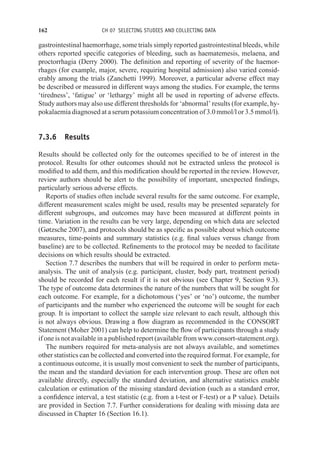 162 CH 07 SELECTING STUDIES AND COLLECTING DATA
gastrointestinal haemorrhage, some trials simply reported gastrointestinal bleeds, while
others reported specific categories of bleeding, such as haematemesis, melaena, and
proctorrhagia (Derry 2000). The definition and reporting of severity of the haemor-
rhages (for example, major, severe, requiring hospital admission) also varied consid-
erably among the trials (Zanchetti 1999). Moreover, a particular adverse effect may
be described or measured in different ways among the studies. For example, the terms
‘tiredness’, ‘fatigue’ or ‘lethargy’ might all be used in reporting of adverse effects.
Study authors may also use different thresholds for ‘abnormal’ results (for example, hy-
pokalaemia diagnosed at a serum potassium concentration of 3.0 mmol/l or 3.5 mmol/l).
7.3.6 Results
Results should be collected only for the outcomes specified to be of interest in the
protocol. Results for other outcomes should not be extracted unless the protocol is
modified to add them, and this modification should be reported in the review. However,
review authors should be alert to the possibility of important, unexpected findings,
particularly serious adverse effects.
Reports of studies often include several results for the same outcome. For example,
different measurement scales might be used, results may be presented separately for
different subgroups, and outcomes may have been measured at different points in
time. Variation in the results can be very large, depending on which data are selected
(Gøtzsche 2007), and protocols should be as specific as possible about which outcome
measures, time-points and summary statistics (e.g. final values versus change from
baseline) are to be collected. Refinements to the protocol may be needed to facilitate
decisions on which results should be extracted.
Section 7.7 describes the numbers that will be required in order to perform meta-
analysis. The unit of analysis (e.g. participant, cluster, body part, treatment period)
should be recorded for each result if it is not obvious (see Chapter 9, Section 9.3).
The type of outcome data determines the nature of the numbers that will be sought for
each outcome. For example, for a dichotomous (‘yes’ or ‘no’) outcome, the number
of participants and the number who experienced the outcome will be sought for each
group. It is important to collect the sample size relevant to each result, although this
is not always obvious. Drawing a flow diagram as recommended in the CONSORT
Statement (Moher 2001) can help to determine the flow of participants through a study
if one is not available in a published report (available from www.consort-statement.org).
The numbers required for meta-analysis are not always available, and sometimes
other statistics can be collected and converted into the required format. For example, for
a continuous outcome, it is usually most convenient to seek the number of participants,
the mean and the standard deviation for each intervention group. These are often not
available directly, especially the standard deviation, and alternative statistics enable
calculation or estimation of the missing standard deviation (such as a standard error,
a confidence interval, a test statistic (e.g. from a t-test or F-test) or a P value). Details
are provided in Section 7.7. Further considerations for dealing with missing data are
discussed in Chapter 16 (Section 16.1).
 