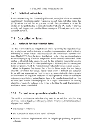 164 CH 07 SELECTING STUDIES AND COLLECTING DATA
7.4.3 Individual patient data
Rather than extracting data from study publications, the original research data may be
sought directly from the researchers responsible for each study. Individual patient data
(IPD) reviews, in which data are provided on each of the participants in each of the
studies, are the gold standard in terms of availability of data. IPD can be re-analysed
centrally and, if appropriate, combined in meta-analyses. IPD reviews are addressed in
detail in Chapter 18.
7.5 Data collection forms
7.5.1 Rationale for data collection forms
The data collection form is a bridge between what is reported by the original investiga-
tors (e.g in journal articles, abstracts, personal correspondence) and what is ultimately
reported by the review authors. The data collection form serves several important func-
tions (Meade 1997). First, the form is linked directly to the review question and criteria
for assessing eligibility of studies, and provides a clear summary of these that can be
applied to identified study reports. Second, the data collection form is the historical
record of the multitude of decisions (and changes to decisions) that occur throughout
the review process. Third, the form is the source of data for inclusion in an analysis.
Given the important functions of data collection forms, ample time and thought
should be invested in their design. Because each review is different, data collection
forms will vary across reviews. However, there are many similarities in the types of
information that are important, and forms can be adapted from one review to the next.
Although we use the term ‘data collection form’ in the singular, in practice it may be a
series of forms used for different purposes: for example, a separate form for assessing
eligibility of studies for inclusion in the review to facilitate the quick determination of
studies that should be excluded.
7.5.2 Electronic versus paper data collection forms
The decision between data collection using paper forms and data collection using
electronic forms is largely down to review authors’ preferences. Potential advantages
of paper forms include:
r convenience or preference;
r data extraction can be undertaken almost anywhere;
r easier to create and implement (no need for computer programming or specialist
software);
 