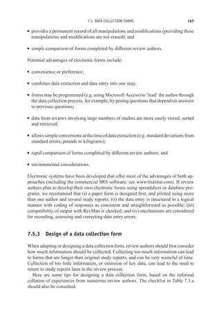 7.5 DATA COLLECTION FORMS 165
r provides a permanent record of all manipulations and modifications (providing these
manipulations and modifications are not erased); and
r simple comparison of forms completed by different review authors.
Potential advantages of electronic forms include:
r convenience or preference;
r combines data extraction and data entry into one step;
r forms may be programmed (e.g. using Microsoft Access) to ‘lead’ the author through
the data collection process, for example, by posing questions that depend on answers
to previous questions;
r data from reviews involving large numbers of studies are more easily stored, sorted
and retrieved;
r allows simple conversions at the time of data extraction (e.g. standard deviations from
standard errors; pounds to kilograms);
r rapid comparison of forms completed by different review authors; and
r environmental considerations.
Electronic systems have been developed that offer most of the advantages of both ap-
proaches (including the commercial SRS software: see www.trialstat.com). If review
authors plan to develop their own electronic forms using spreadsheet or database pro-
grams, we recommend that (i) a paper form is designed first, and piloted using more
than one author and several study reports; (ii) the data entry is structured in a logical
manner with coding of responses as consistent and straightforward as possible; (iii)
compatibility of output with RevMan is checked; and (iv) mechanisms are considered
for recording, assessing and correcting data entry errors.
7.5.3 Design of a data collection form
When adapting or designing a data collection form, review authors should first consider
how much information should be collected. Collecting too much information can lead
to forms that are longer than original study reports, and can be very wasteful of time.
Collection of too little information, or omission of key data, can lead to the need to
return to study reports later in the review process.
Here are some tips for designing a data collection form, based on the informal
collation of experiences from numerous review authors. The checklist in Table 7.3.a
should also be consulted.
 
