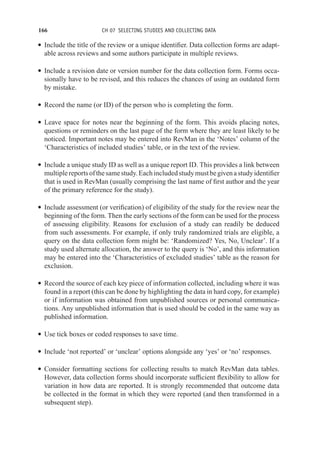 166 CH 07 SELECTING STUDIES AND COLLECTING DATA
r Include the title of the review or a unique identifier. Data collection forms are adapt-
able across reviews and some authors participate in multiple reviews.
r Include a revision date or version number for the data collection form. Forms occa-
sionally have to be revised, and this reduces the chances of using an outdated form
by mistake.
r Record the name (or ID) of the person who is completing the form.
r Leave space for notes near the beginning of the form. This avoids placing notes,
questions or reminders on the last page of the form where they are least likely to be
noticed. Important notes may be entered into RevMan in the ‘Notes’ column of the
‘Characteristics of included studies’ table, or in the text of the review.
r Include a unique study ID as well as a unique report ID. This provides a link between
multiplereportsofthesamestudy.Eachincludedstudymustbegivenastudyidentifier
that is used in RevMan (usually comprising the last name of first author and the year
of the primary reference for the study).
r Include assessment (or verification) of eligibility of the study for the review near the
beginning of the form. Then the early sections of the form can be used for the process
of assessing eligibility. Reasons for exclusion of a study can readily be deduced
from such assessments. For example, if only truly randomized trials are eligible, a
query on the data collection form might be: ‘Randomized? Yes, No, Unclear’. If a
study used alternate allocation, the answer to the query is ‘No’, and this information
may be entered into the ‘Characteristics of excluded studies’ table as the reason for
exclusion.
r Record the source of each key piece of information collected, including where it was
found in a report (this can be done by highlighting the data in hard copy, for example)
or if information was obtained from unpublished sources or personal communica-
tions. Any unpublished information that is used should be coded in the same way as
published information.
r Use tick boxes or coded responses to save time.
r Include ‘not reported’ or ‘unclear’ options alongside any ‘yes’ or ‘no’ responses.
r Consider formatting sections for collecting results to match RevMan data tables.
However, data collection forms should incorporate sufficient flexibility to allow for
variation in how data are reported. It is strongly recommended that outcome data
be collected in the format in which they were reported (and then transformed in a
subsequent step).
 
