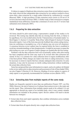 168 CH 07 SELECTING STUDIES AND COLLECTING DATA
Evidence in support of duplicate data extraction comes from several indirect sources.
One study observed that independent data extraction by two authors resulted in fewer
errors than a data extraction by a single author followed by verification by a second
(Buscemi 2006). A high prevalence of data extraction errors (errors in 20 out of 34
reviews) has been observed (Jones 2005). A further study of data extraction to compute
standardized mean differences found that a minimum of seven out of 27 reviews had
substantial errors (Gøtzsche 2007).
7.6.3 Preparing for data extraction
All forms should be pilot tested using a representative sample of the studies to be
reviewed. This testing may identify data that are missing from the form, or likely to
be superfluous. It is wise to draft entries for the ‘Characteristics of included studies’ ta-
ble (Chapter 11, Section 11.2) and the ‘Risk of bias’ table (Chapter 8, Section 8.5) using
these pilot reports. Users of the form may provide feedback that certain coding instruc-
tions are confusing or incomplete (e.g. a list of options may not cover all situations).
A consensus between review authors may be required before the form is modified to
avoid any misunderstandings or later disagreements. It might be necessary to repeat the
pilot testing on a new set of reports if major changes are needed after the first testing.
Problems with the data collection form will occasionally surface after pilot testing
has been completed and the form may need to be revised after data extraction has
started. In fact, it is common for a data collection form to require modifications after
it has been piloted. When changes are made to the form or coding instructions, it may
be necessary to return to reports that have already undergone data extraction. In some
situations, it may only be necessary to clarify coding instructions without modifying
the actual data collection form.
Some have proposed that some information in a report, such as its authors, be blinded
to the review author prior to data extraction and assessment of risk of bias (Jadad 1996);
see also Chapter 9 (Section 8.3.4). However, blinding of review authors to aspects of
study reports is not generally recommended for Cochrane reviews (Berlin 1997).
7.6.4 Extracting data from multiple reports of the same study
Studies are frequently reported in more than one publication (Tramèr 1997, von Elm
2004). However, the unit of interest in a Cochrane Intervention review is the study and
not the report. Thus, information from multiple reports needs to be collated. It is not
appropriate to discard any report of an included study, since it may contain valuable
information not included in the primary report. Review authors will need to decide
between two strategies:
r Extract data from each report separately, then combine information across multiple
data collection forms.
r Extract data from all reports directly into a single data collection form.
 