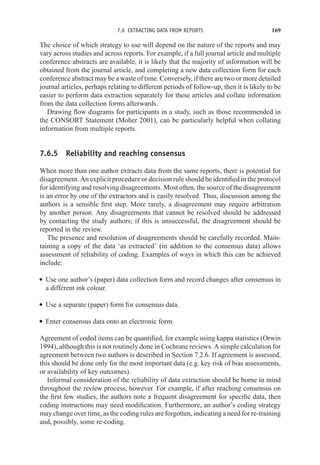 7.6 EXTRACTING DATA FROM REPORTS 169
The choice of which strategy to use will depend on the nature of the reports and may
vary across studies and across reports. For example, if a full journal article and multiple
conference abstracts are available, it is likely that the majority of information will be
obtained from the journal article, and completing a new data collection form for each
conference abstract may be a waste of time. Conversely, if there are two or more detailed
journal articles, perhaps relating to different periods of follow-up, then it is likely to be
easier to perform data extraction separately for these articles and collate information
from the data collection forms afterwards.
Drawing flow diagrams for participants in a study, such as those recommended in
the CONSORT Statement (Moher 2001), can be particularly helpful when collating
information from multiple reports.
7.6.5 Reliability and reaching consensus
When more than one author extracts data from the same reports, there is potential for
disagreement. An explicit procedure or decision rule should be identified in the protocol
for identifying and resolving disagreements. Most often, the source of the disagreement
is an error by one of the extractors and is easily resolved. Thus, discussion among the
authors is a sensible first step. More rarely, a disagreement may require arbitration
by another person. Any disagreements that cannot be resolved should be addressed
by contacting the study authors; if this is unsuccessful, the disagreement should be
reported in the review.
The presence and resolution of disagreements should be carefully recorded. Main-
taining a copy of the data ‘as extracted’ (in addition to the consensus data) allows
assessment of reliability of coding. Examples of ways in which this can be achieved
include:
r Use one author’s (paper) data collection form and record changes after consensus in
a different ink colour.
r Use a separate (paper) form for consensus data.
r Enter consensus data onto an electronic form.
Agreement of coded items can be quantified, for example using kappa statistics (Orwin
1994), although this is not routinely done in Cochrane reviews. A simple calculation for
agreement between two authors is described in Section 7.2.6. If agreement is assessed,
this should be done only for the most important data (e.g. key risk of bias assessments,
or availability of key outcomes).
Informal consideration of the reliability of data extraction should be borne in mind
throughout the review process, however. For example, if after reaching consensus on
the first few studies, the authors note a frequent disagreement for specific data, then
coding instructions may need modification. Furthermore, an author’s coding strategy
may change over time, as the coding rules are forgotten, indicating a need for re-training
and, possibly, some re-coding.
 