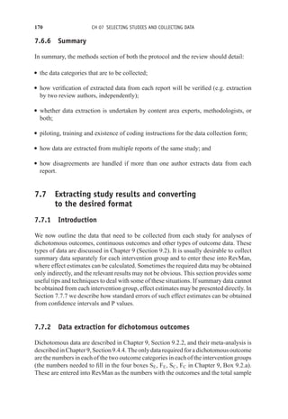 170 CH 07 SELECTING STUDIES AND COLLECTING DATA
7.6.6 Summary
In summary, the methods section of both the protocol and the review should detail:
r the data categories that are to be collected;
r how verification of extracted data from each report will be verified (e.g. extraction
by two review authors, independently);
r whether data extraction is undertaken by content area experts, methodologists, or
both;
r piloting, training and existence of coding instructions for the data collection form;
r how data are extracted from multiple reports of the same study; and
r how disagreements are handled if more than one author extracts data from each
report.
7.7 Extracting study results and converting
to the desired format
7.7.1 Introduction
We now outline the data that need to be collected from each study for analyses of
dichotomous outcomes, continuous outcomes and other types of outcome data. These
types of data are discussed in Chapter 9 (Section 9.2). It is usually desirable to collect
summary data separately for each intervention group and to enter these into RevMan,
where effect estimates can be calculated. Sometimes the required data may be obtained
only indirectly, and the relevant results may not be obvious. This section provides some
useful tips and techniques to deal with some of these situations. If summary data cannot
be obtained from each intervention group, effect estimates may be presented directly. In
Section 7.7.7 we describe how standard errors of such effect estimates can be obtained
from confidence intervals and P values.
7.7.2 Data extraction for dichotomous outcomes
Dichotomous data are described in Chapter 9, Section 9.2.2, and their meta-analysis is
described in Chapter9, Section 9.4.4. Theonly datarequired for adichotomousoutcome
are the numbers in each of the two outcome categories in each of the intervention groups
(the numbers needed to fill in the four boxes SE, FE, SC, FC in Chapter 9, Box 9.2.a).
These are entered into RevMan as the numbers with the outcomes and the total sample
 