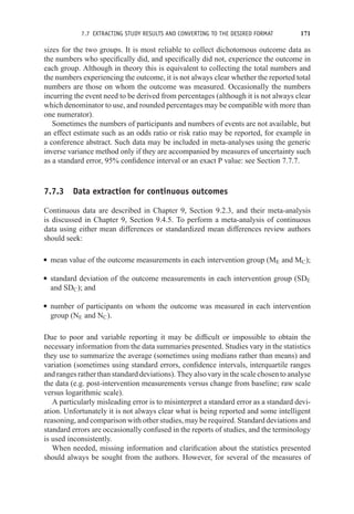 7.7 EXTRACTING STUDY RESULTS AND CONVERTING TO THE DESIRED FORMAT 171
sizes for the two groups. It is most reliable to collect dichotomous outcome data as
the numbers who specifically did, and specifically did not, experience the outcome in
each group. Although in theory this is equivalent to collecting the total numbers and
the numbers experiencing the outcome, it is not always clear whether the reported total
numbers are those on whom the outcome was measured. Occasionally the numbers
incurring the event need to be derived from percentages (although it is not always clear
which denominator to use, and rounded percentages may be compatible with more than
one numerator).
Sometimes the numbers of participants and numbers of events are not available, but
an effect estimate such as an odds ratio or risk ratio may be reported, for example in
a conference abstract. Such data may be included in meta-analyses using the generic
inverse variance method only if they are accompanied by measures of uncertainty such
as a standard error, 95% confidence interval or an exact P value: see Section 7.7.7.
7.7.3 Data extraction for continuous outcomes
Continuous data are described in Chapter 9, Section 9.2.3, and their meta-analysis
is discussed in Chapter 9, Section 9.4.5. To perform a meta-analysis of continuous
data using either mean differences or standardized mean differences review authors
should seek:
r mean value of the outcome measurements in each intervention group (ME and MC);
r standard deviation of the outcome measurements in each intervention group (SDE
and SDC); and
r number of participants on whom the outcome was measured in each intervention
group (NE and NC).
Due to poor and variable reporting it may be difficult or impossible to obtain the
necessary information from the data summaries presented. Studies vary in the statistics
they use to summarize the average (sometimes using medians rather than means) and
variation (sometimes using standard errors, confidence intervals, interquartile ranges
and ranges rather than standard deviations). They also vary in the scale chosen to analyse
the data (e.g. post-intervention measurements versus change from baseline; raw scale
versus logarithmic scale).
A particularly misleading error is to misinterpret a standard error as a standard devi-
ation. Unfortunately it is not always clear what is being reported and some intelligent
reasoning, and comparison with other studies, may be required. Standard deviations and
standard errors are occasionally confused in the reports of studies, and the terminology
is used inconsistently.
When needed, missing information and clarification about the statistics presented
should always be sought from the authors. However, for several of the measures of
 