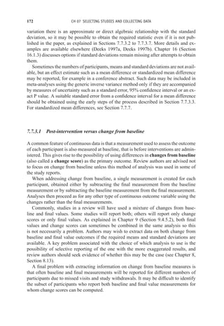 172 CH 07 SELECTING STUDIES AND COLLECTING DATA
variation there is an approximate or direct algebraic relationship with the standard
deviation, so it may be possible to obtain the required statistic even if it is not pub-
lished in the paper, as explained in Sections 7.7.3.2 to 7.7.3.7. More details and ex-
amples are available elsewhere (Deeks 1997a, Deeks 1997b). Chapter 16 (Section
16.1.3) discusses options if standard deviations remain missing after attempts to obtain
them.
Sometimes the numbers of participants, means and standard deviations are not avail-
able, but an effect estimate such as a mean difference or standardized mean difference
may be reported, for example in a conference abstract. Such data may be included in
meta-analyses using the generic inverse variance method only if they are accompanied
by measures of uncertainty such as a standard error, 95% confidence interval or an ex-
act P value. A suitable standard error from a confidence interval for a mean difference
should be obtained using the early steps of the process described in Section 7.7.3.3.
For standardized mean differences, see Section 7.7.7.
7.7.3.1 Post-intervention versus change from baseline
A common feature of continuous data is that a measurement used to assess the outcome
of each participant is also measured at baseline, that is before interventions are admin-
istered. This gives rise to the possibility of using differences in changes from baseline
(also called a change score) as the primary outcome. Review authors are advised not
to focus on change from baseline unless this method of analysis was used in some of
the study reports.
When addressing change from baseline, a single measurement is created for each
participant, obtained either by subtracting the final measurement from the baseline
measurement or by subtracting the baseline measurement from the final measurement.
Analyses then proceed as for any other type of continuous outcome variable using the
changes rather than the final measurements.
Commonly, studies in a review will have used a mixture of changes from base-
line and final values. Some studies will report both; others will report only change
scores or only final values. As explained in Chapter 9 (Section 9.4.5.2), both final
values and change scores can sometimes be combined in the same analysis so this
is not necessarily a problem. Authors may wish to extract data on both change from
baseline and final value outcomes if the required means and standard deviations are
available. A key problem associated with the choice of which analysis to use is the
possibility of selective reporting of the one with the more exaggerated results, and
review authors should seek evidence of whether this may be the case (see Chapter 8,
Section 8.13).
A final problem with extracting information on change from baseline measures is
that often baseline and final measurements will be reported for different numbers of
participants due to missed visits and study withdrawals. It may be difficult to identify
the subset of participants who report both baseline and final value measurements for
whom change scores can be computed.
 