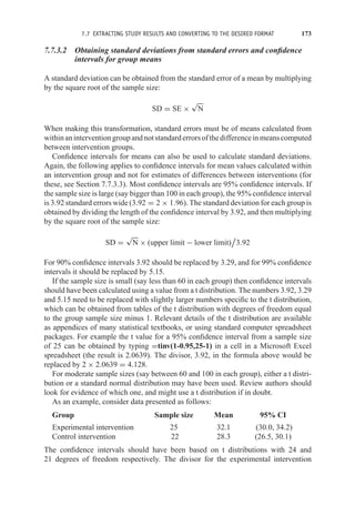 7.7 EXTRACTING STUDY RESULTS AND CONVERTING TO THE DESIRED FORMAT 173
7.7.3.2 Obtaining standard deviations from standard errors and confidence
intervals for group means
A standard deviation can be obtained from the standard error of a mean by multiplying
by the square root of the sample size:
SD = SE ×
√
N
When making this transformation, standard errors must be of means calculated from
withinaninterventiongroupandnotstandarderrorsofthedifferenceinmeanscomputed
between intervention groups.
Confidence intervals for means can also be used to calculate standard deviations.
Again, the following applies to confidence intervals for mean values calculated within
an intervention group and not for estimates of differences between interventions (for
these, see Section 7.7.3.3). Most confidence intervals are 95% confidence intervals. If
the sample size is large (say bigger than 100 in each group), the 95% confidence interval
is 3.92 standard errors wide (3.92 = 2 × 1.96). The standard deviation for each group is
obtained by dividing the length of the confidence interval by 3.92, and then multiplying
by the square root of the sample size:
SD =
√
N × (upper limit − lower limit)

3.92
For 90% confidence intervals 3.92 should be replaced by 3.29, and for 99% confidence
intervals it should be replaced by 5.15.
If the sample size is small (say less than 60 in each group) then confidence intervals
should have been calculated using a value from a t distribution. The numbers 3.92, 3.29
and 5.15 need to be replaced with slightly larger numbers specific to the t distribution,
which can be obtained from tables of the t distribution with degrees of freedom equal
to the group sample size minus 1. Relevant details of the t distribution are available
as appendices of many statistical textbooks, or using standard computer spreadsheet
packages. For example the t value for a 95% confidence interval from a sample size
of 25 can be obtained by typing =tinv(1-0.95,25-1) in a cell in a Microsoft Excel
spreadsheet (the result is 2.0639). The divisor, 3.92, in the formula above would be
replaced by 2 × 2.0639 = 4.128.
For moderate sample sizes (say between 60 and 100 in each group), either a t distri-
bution or a standard normal distribution may have been used. Review authors should
look for evidence of which one, and might use a t distribution if in doubt.
As an example, consider data presented as follows:
Group Sample size Mean 95% CI
Experimental intervention 25 32.1 (30.0, 34.2)
Control intervention 22 28.3 (26.5, 30.1)
The confidence intervals should have been based on t distributions with 24 and
21 degrees of freedom respectively. The divisor for the experimental intervention
 