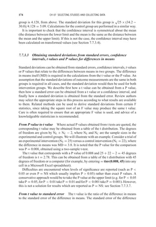 174 CH 07 SELECTING STUDIES AND COLLECTING DATA
group is 4.128, from above. The standard deviation for this group is
√
25 × (34.2 −
30.0)/4.128 = 5.09. Calculations for the control group are performed in a similar way.
It is important to check that the confidence interval is symmetrical about the mean
(the distance between the lower limit and the mean is the same as the distance between
the mean and the upper limit). If this is not the case, the confidence interval may have
been calculated on transformed values (see Section 7.7.3.4).
7.7.3.3 Obtaining standard deviations from standard errors, confidence
intervals, t values and P values for differences in means
Standard deviations can be obtained from standard errors, confidence intervals, t values
or P values that relate to the differences between means in two groups. The difference
in means itself (MD) is required in the calculations from the t value or the P value. An
assumption that the standard deviations of outcome measurements are the same in both
groups is required in all cases, and the standard deviation would then be used for both
intervention groups. We describe first how a t value can be obtained from a P value,
then how a standard error can be obtained from a t value or a confidence interval, and
finally how a standard deviation is obtained from the standard error. Review authors
may select the appropriate steps in this process according to what results are available
to them. Related methods can be used to derive standard deviations from certain F
statistics, since taking the square root of an F value may produce the same t value.
Care is often required to ensure that an appropriate F value is used, and advice of a
knowledgeable statistician is recommended.
From P value to t value Where actual P values obtained from t tests are quoted, the
corresponding t value may be obtained from a table of the t distribution. The degrees
of freedom are given by NE + NC − 2, where NE and NC are the sample sizes in the
experimental and control groups. We will illustrate with an example. Consider a trial of
an experimental intervention (NE = 25) versus a control intervention (NC = 22), where
the difference in means was MD = 3.8. It is noted that the P value for the comparison
was P = 0.008, obtained using a two-sample t-test.
The t value that corresponds with a P value of 0.008 and 25 + 22 − 2 = 45 degrees
of freedom is t = 2.78. This can be obtained from a table of the t distribution with 45
degrees of freedom or a computer (for example, by entering = tinv(0.008, 45) into any
cell in a Microsoft Excel spreadsheet).
Difficulties are encountered when levels of significance are reported (such as P 
0.05 or even P = NS which usually implies P  0.05) rather than exact P values. A
conservative approach would be to take the P value at the upper limit (e.g. for P  0.05
takeP = 0.05,forP  0.01takeP = 0.01andforP  0.001takeP = 0.001).However,
this is not a solution for results which are reported as P = NS: see Section 7.7.3.7.
From t value to standard error The t value is the ratio of the difference in means
to the standard error of the difference in means. The standard error of the difference
 