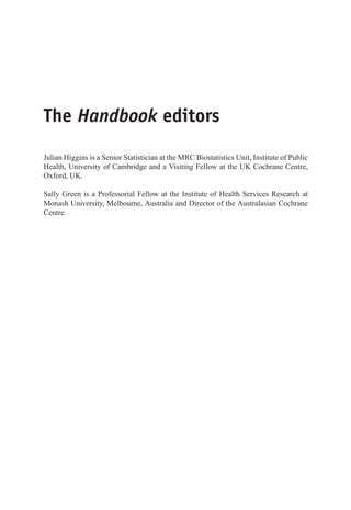 The Handbook editors
Julian Higgins is a Senior Statistician at the MRC Biostatistics Unit, Institute of Public
Health, University of Cambridge and a Visiting Fellow at the UK Cochrane Centre,
Oxford, UK.
Sally Green is a Professorial Fellow at the Institute of Health Services Research at
Monash University, Melbourne, Australia and Director of the Australasian Cochrane
Centre.
 