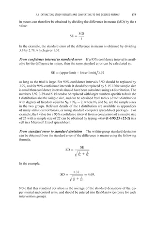 7.7 EXTRACTING STUDY RESULTS AND CONVERTING TO THE DESIRED FORMAT 175
in means can therefore be obtained by dividing the difference in means (MD) by the t
value:
SE =
MD
t
.
In the example, the standard error of the difference in means is obtained by dividing
3.8 by 2.78, which gives 1.37.
From confidence interval to standard error If a 95% confidence interval is avail-
able for the difference in means, then the same standard error can be calculated as:
SE = (upper limit − lower limit)

3.92
as long as the trial is large. For 90% confidence intervals 3.92 should be replaced by
3.29, and for 99% confidence intervals it should be replaced by 5.15. If the sample size
is small then confidence intervals should have been calculated using a t distribution. The
numbers 3.92, 3.29 and 5.15 need to be replaced with larger numbers specific to both the
t distribution and the sample size, and can be obtained from tables of the t distribution
with degrees of freedom equal to NE + NC − 2, where NE and NC are the sample sizes
in the two groups. Relevant details of the t distribution are available as appendices
of many statistical textbooks, or using standard computer spreadsheet packages. For
example, the t value for a 95% confidence interval from a comparison of a sample size
of 25 with a sample size of 22 can be obtained by typing =tinv(1-0.95,25+22-2) in a
cell in a Microsoft Excel spreadsheet.
From standard error to standard deviation The within-group standard deviation
can be obtained from the standard error of the difference in means using the following
formula:
SD =
SE

1
NE
+ 1
NC
In the example,
SD =
1.37

1
25
+ 1
22
= 4.69.
Note that this standard deviation is the average of the standard deviations of the ex-
perimental and control arms, and should be entered into RevMan twice (once for each
intervention group).
 