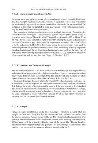 176 CH 07 SELECTING STUDIES AND COLLECTING DATA
7.7.3.4 Transformations and skewed data
Summary statistics may be presented after a transformation has been applied to the raw
data.Forexample,meansandstandarddeviationsoflogarithmicvaluesmaybeavailable
(or, equivalently, a geometric mean and its confidence interval). Such results should be
collected, as they may be included in meta-analyses, or – with certain assumptions –
may be transformed back to the raw scale.
For example, a trial reported meningococcal antibody responses 12 months after
vaccination with meningitis C vaccine and a control vaccine (MacLennan 2000) as
geometric mean titres of 24 and 4.2 with 95% confidence intervals of 17 to 34 and 3.9 to
4.6 respectively. These summaries were obtained by finding the means and confidence
intervals of the natural logs of the antibody responses (for vaccine 3.18: 95%CI (2.83
to 3.53), and control 1.44 (1.36 to 1.53)), and taking their exponentials (anti-logs). A
meta-analysis may be performed on the scale of these natural log antibody responses.
Standard deviations of the log-transformed data may be derived from the latter pair of
confidence intervals using methods described in Section 7.7.3.2. For further discussion
of meta-analysis with skewed data, see Chapter 9 (Section 9.4.5.3).
7.7.3.5 Medians and interquartile ranges
The median is very similar to the mean when the distribution of the data is symmetrical,
andsooccasionallycanbeuseddirectlyinmeta-analyses. However,meansandmedians
can be very different from each other if the data are skewed, and medians are often
reported because the data are skewed (see Chapter 9, Section 9.4.5.3).
Interquartile ranges describe where the central 50% of participants’ outcomes lie.
When sample sizes are large and the distribution of the outcome is similar to the normal
distribution, the width of the interquartile range will be approximately 1.35 standard
deviations. In other situations, and especially when the outcomes distribution is skewed,
it is not possible to estimate a standard deviation from an interquartile range. Note that
the use of interquartile ranges rather than standard deviations can often be taken as an
indicator that the outcomes distribution is skewed.
7.7.3.6 Ranges
Ranges are very unstable and, unlike other measures of variation, increase when the
sample size increases. They describe the extremes of observed outcomes rather than
the average variation. Ranges should not be used to estimate standard deviations. One
common approach has been to make use of the fact that, with normally distributed data,
95% of values will lie within 2×SD either side of the mean. The SD may therefore
be estimated to be approximately one quarter of the typical range of data values. This
method is not robust and we recommend that it should not be used.
 