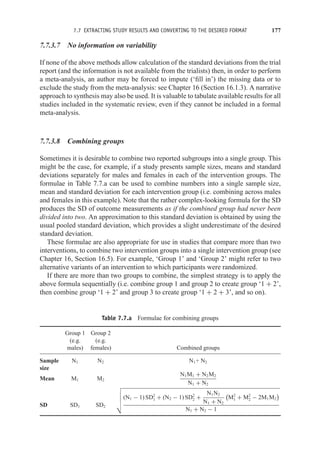 7.7 EXTRACTING STUDY RESULTS AND CONVERTING TO THE DESIRED FORMAT 177
7.7.3.7 No information on variability
If none of the above methods allow calculation of the standard deviations from the trial
report (and the information is not available from the trialists) then, in order to perform
a meta-analysis, an author may be forced to impute (‘fill in’) the missing data or to
exclude the study from the meta-analysis: see Chapter 16 (Section 16.1.3). A narrative
approach to synthesis may also be used. It is valuable to tabulate available results for all
studies included in the systematic review, even if they cannot be included in a formal
meta-analysis.
7.7.3.8 Combining groups
Sometimes it is desirable to combine two reported subgroups into a single group. This
might be the case, for example, if a study presents sample sizes, means and standard
deviations separately for males and females in each of the intervention groups. The
formulae in Table 7.7.a can be used to combine numbers into a single sample size,
mean and standard deviation for each intervention group (i.e. combining across males
and females in this example). Note that the rather complex-looking formula for the SD
produces the SD of outcome measurements as if the combined group had never been
divided into two. An approximation to this standard deviation is obtained by using the
usual pooled standard deviation, which provides a slight underestimate of the desired
standard deviation.
These formulae are also appropriate for use in studies that compare more than two
interventions, to combine two intervention groups into a single intervention group (see
Chapter 16, Section 16.5). For example, ‘Group 1’ and ‘Group 2’ might refer to two
alternative variants of an intervention to which participants were randomized.
If there are more than two groups to combine, the simplest strategy is to apply the
above formula sequentially (i.e. combine group 1 and group 2 to create group ‘1 + 2’,
then combine group ‘1 + 2’ and group 3 to create group ‘1 + 2 + 3’, and so on).
Table 7.7.a Formulae for combining groups
Group 1 Group 2
(e.g. (e.g.
males) females) Combined groups
Sample
size
N1 N2 N1+ N2
Mean M1 M2
N1M1 + N2M2
N1 + N2
SD SD1 SD2





(N1 − 1) SD2
1 + (N2 − 1) SD2
2 +
N1N2
N1 + N2

M2
1 + M2
2 − 2M1M2

N1 + N2 − 1
 