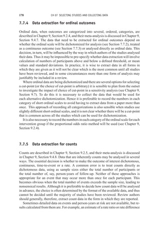 178 CH 07 SELECTING STUDIES AND COLLECTING DATA
7.7.4 Data extraction for ordinal outcomes
Ordinal data, when outcomes are categorized into several, ordered, categories, are
described in Chapter 9, Section 9.2.4, and their meta-analysis is discussed in Chapter 9,
Section 9.4.7. The data that need to be extracted for ordinal outcomes depend on
whether the ordinal scale will be dichotomized for analysis (see Section 7.7.2), treated
as a continuous outcome (see Section 7.7.3) or analysed directly as ordinal data. This
decision, in turn, will be influenced by the way in which authors of the studies analysed
their data. Thus it may be impossible to pre-specify whether data extraction will involve
calculation of numbers of participants above and below a defined threshold, or mean
values and standard deviations. In practice, it is wise to extract data in all forms in
which they are given as it will not be clear which is the most common until all studies
have been reviewed, and in some circumstances more than one form of analysis may
justifiably be included in a review.
Where ordinal data are being dichotomized and there are several options for selecting
a cut-point (or the choice of cut-point is arbitrary) it is sensible to plan from the outset
to investigate the impact of choice of cut-point in a sensitivity analysis (see Chapter 9,
Section 9.7). To do this it is necessary to collect the data that would be used for
each alternative dichotomization. Hence it is preferable to record the numbers in each
category of short ordinal scales to avoid having to extract data from a paper more than
once. This approach of recording all categorizations is also sensible when studies use
slightly different short ordinal scales, and it is not clear whether there will be a cut-point
that is common across all the studies which can be used for dichotomization.
It is also necessary to record the numbers in each category of the ordinal scale for each
intervention group if the proportional odds ratio method will be used (see Chapter 9,
Section 9.2.4).
7.7.5 Data extraction for counts
Counts are described in Chapter 9, Section 9.2.5, and their meta-analysis is discussed
in Chapter 9, Section 9.4.8. Data that are inherently counts may be analysed in several
ways. The essential decision is whether to make the outcome of interest dichotomous,
continuous, time-to-event or a rate. A common error is to treat counts directly as
dichotomous data, using as sample sizes either the total number of participants or
the total number of, say, person-years of follow-up. Neither of these approaches is
appropriate for an event that may occur more than once for each participant. This
becomes obvious when the total number of events exceeds the sample size, leading to
nonsensical results. Although it is preferable to decide how count data will be analysed
in advance, the choice is often determined by the format of the available data, and thus
cannot be decided until the majority of studies have been reviewed. Review authors
should generally, therefore, extract count data in the form in which they are reported.
Sometimes detailed data on events and person-years at risk are not available, but re-
sults calculated from them are. For example, an estimate of a rate ratio or rate difference
 