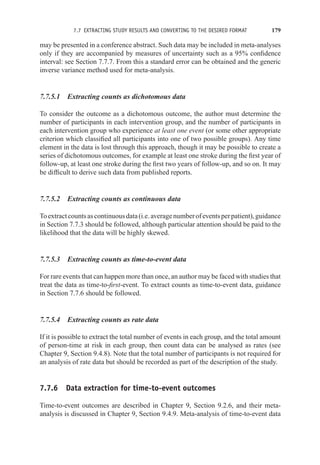 7.7 EXTRACTING STUDY RESULTS AND CONVERTING TO THE DESIRED FORMAT 179
may be presented in a conference abstract. Such data may be included in meta-analyses
only if they are accompanied by measures of uncertainty such as a 95% confidence
interval: see Section 7.7.7. From this a standard error can be obtained and the generic
inverse variance method used for meta-analysis.
7.7.5.1 Extracting counts as dichotomous data
To consider the outcome as a dichotomous outcome, the author must determine the
number of participants in each intervention group, and the number of participants in
each intervention group who experience at least one event (or some other appropriate
criterion which classified all participants into one of two possible groups). Any time
element in the data is lost through this approach, though it may be possible to create a
series of dichotomous outcomes, for example at least one stroke during the first year of
follow-up, at least one stroke during the first two years of follow-up, and so on. It may
be difficult to derive such data from published reports.
7.7.5.2 Extracting counts as continuous data
Toextractcountsascontinuousdata(i.e.averagenumberofeventsperpatient),guidance
in Section 7.7.3 should be followed, although particular attention should be paid to the
likelihood that the data will be highly skewed.
7.7.5.3 Extracting counts as time-to-event data
For rare events that can happen more than once, an author may be faced with studies that
treat the data as time-to-first-event. To extract counts as time-to-event data, guidance
in Section 7.7.6 should be followed.
7.7.5.4 Extracting counts as rate data
If it is possible to extract the total number of events in each group, and the total amount
of person-time at risk in each group, then count data can be analysed as rates (see
Chapter 9, Section 9.4.8). Note that the total number of participants is not required for
an analysis of rate data but should be recorded as part of the description of the study.
7.7.6 Data extraction for time-to-event outcomes
Time-to-event outcomes are described in Chapter 9, Section 9.2.6, and their meta-
analysis is discussed in Chapter 9, Section 9.4.9. Meta-analysis of time-to-event data
 