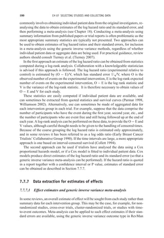 180 CH 07 SELECTING STUDIES AND COLLECTING DATA
commonly involves obtaining individual patient data from the original investigators, re-
analysing the data to obtain estimates of the log hazard ratio and its standard error, and
then performing a meta-analysis (see Chapter 18). Conducting a meta-analysis using
summary information from published papers or trial reports is often problematic as the
most appropriate summary statistics are typically not presented. Two approaches can
be used to obtain estimates of log hazard ratios and their standard errors, for inclusion
in a meta-analysis using the generic inverse variance methods, regardless of whether
individual patient data or aggregate data are being used. For practical guidance, review
authors should consult Tierney et al. (Tierney 2007).
In the first approach an estimate of the log hazard ratio can be obtained from statistics
computed during a log-rank analysis. Collaboration with a knowledgeable statistician
is advised if this approach is followed. The log hazard ratio (experimental relative to
control) is estimated by (O − E)/V, which has standard error 1/
√
V, where O is the
observed number of events on the experimental intervention, E is the log-rank expected
number of events on the experimental intervention, O − E is the log rank statistic and
V is the variance of the log-rank statistic. It is therefore necessary to obtain values of
O − E and V for each study.
These statistics are easily computed if individual patient data are available, and
can sometimes be extracted from quoted statistics and survival curves (Parmar 1998,
Williamson 2002). Alternatively, use can sometimes be made of aggregated data for
each intervention group in each trial. For example, suppose that the data comprise the
number of participants who have the event during the first year, second year, etc., and
the number of participants who are event free and still being followed up at the end of
each year. A log-rank analysis can be performed on these data, to provide the O − E and
V values, although careful thought needs to be given to the handling of censored times.
Because of the coarse grouping the log hazard ratio is estimated only approximately,
and in some reviews it has been referred to as a log odds ratio (Early Breast Cancer
Trialists’ Collaborative Group 1990). If the time intervals are large, a more appropriate
approach is one based on interval-censored survival (Collett 1994).
The second approach can be used if trialists have analysed the data using a Cox
proportional hazards model, or if a Cox model is fitted to individual patient data. Cox
models produce direct estimates of the log hazard ratio and its standard error (so that a
generic inverse variance meta-analysis can be performed). If the hazard ratio is quoted
in a report together with a confidence interval or P value, estimates of standard error
can be obtained as described in Section 7.7.7.
7.7.7 Data extraction for estimates of effects
7.7.7.1 Effect estimates and generic inverse variance meta-analysis
In some reviews, an overall estimate of effect will be sought from each study rather than
summary data for each intervention group. This may be the case, for example, for non-
randomized studies, cross-over trials, cluster-randomized trials, or studies with time-
to-event outcomes. Meta-analysis can be applied to such effect estimates if their stan-
dard errors are available, using the generic inverse variance outcome type in RevMan
 