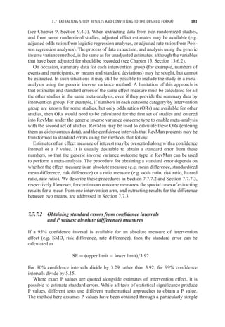 7.7 EXTRACTING STUDY RESULTS AND CONVERTING TO THE DESIRED FORMAT 181
(see Chapter 9, Section 9.4.3). When extracting data from non-randomized studies,
and from some randomized studies, adjusted effect estimates may be available (e.g.
adjusted odds ratios from logistic regression analyses, or adjusted rate ratios from Pois-
son regression analyses). The process of data extraction, and analysis using the generic
inverse variance method, is the same as for unadjusted estimates, although the variables
that have been adjusted for should be recorded (see Chapter 13, Section 13.6.2).
On occasion, summary data for each intervention group (for example, numbers of
events and participants, or means and standard deviations) may be sought, but cannot
be extracted. In such situations it may still be possible to include the study in a meta-
analysis using the generic inverse variance method. A limitation of this approach is
that estimates and standard errors of the same effect measure must be calculated for all
the other studies in the same meta-analysis, even if they provide the summary data by
intervention group. For example, if numbers in each outcome category by intervention
group are known for some studies, but only odds ratios (ORs) are available for other
studies, then ORs would need to be calculated for the first set of studies and entered
into RevMan under the generic inverse variance outcome type to enable meta-analysis
with the second set of studies. RevMan may be used to calculate these ORs (entering
them as dichotomous data), and the confidence intervals that RevMan presents may be
transformed to standard errors using the methods that follow.
Estimates of an effect measure of interest may be presented along with a confidence
interval or a P value. It is usually desirable to obtain a standard error from these
numbers, so that the generic inverse variance outcome type in RevMan can be used
to perform a meta-analysis. The procedure for obtaining a standard error depends on
whether the effect measure is an absolute measure (e.g. mean difference, standardized
mean difference, risk difference) or a ratio measure (e.g. odds ratio, risk ratio, hazard
ratio, rate ratio). We describe these procedures in Section 7.7.7.2 and Section 7.7.7.3,
respectively. However, for continuous outcome measures, the special cases of extracting
results for a mean from one intervention arm, and extracting results for the difference
between two means, are addressed in Section 7.7.3.
7.7.7.2 Obtaining standard errors from confidence intervals
and P values: absolute (difference) measures
If a 95% confidence interval is available for an absolute measure of intervention
effect (e.g. SMD, risk difference, rate difference), then the standard error can be
calculated as
SE = (upper limit − lower limit)/3.92.
For 90% confidence intervals divide by 3.29 rather than 3.92; for 99% confidence
intervals divide by 5.15.
Where exact P values are quoted alongside estimates of intervention effect, it is
possible to estimate standard errors. While all tests of statistical significance produce
P values, different tests use different mathematical approaches to obtain a P value.
The method here assumes P values have been obtained through a particularly simple
 
