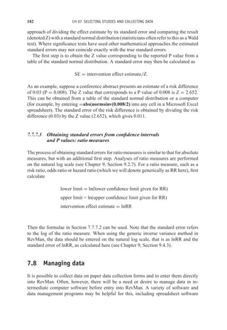 182 CH 07 SELECTING STUDIES AND COLLECTING DATA
approach of dividing the effect estimate by its standard error and comparing the result
(denoted Z) with a standard normal distribution (statisticians often refer to this as a Wald
test). Where significance tests have used other mathematical approaches the estimated
standard errors may not coincide exactly with the true standard errors.
The first step is to obtain the Z value corresponding to the reported P value from a
table of the standard normal distribution. A standard error may then be calculated as
SE = intervention effect estimate/Z.
As an example, suppose a conference abstract presents an estimate of a risk difference
of 0.03 (P = 0.008). The Z value that corresponds to a P value of 0.008 is Z = 2.652.
This can be obtained from a table of the standard normal distribution or a computer
(for example, by entering =abs(normsinv(0.008/2) into any cell in a Microsoft Excel
spreadsheet). The standard error of the risk difference is obtained by dividing the risk
difference (0.03) by the Z value (2.652), which gives 0.011.
7.7.7.3 Obtaining standard errors from confidence intervals
and P values: ratio measures
The process of obtaining standard errors for ratio measures is similar to that for absolute
measures, but with an additional first step. Analyses of ratio measures are performed
on the natural log scale (see Chapter 9, Section 9.2.7). For a ratio measure, such as a
risk ratio, odds ratio or hazard ratio (which we will denote generically as RR here), first
calculate
lower limit = ln(lower confidence limit given for RR)
upper limit = ln(upper confidence limit given for RR)
intervention effect estimate = lnRR
Then the formulae in Section 7.7.7.2 can be used. Note that the standard error refers
to the log of the ratio measure. When using the generic inverse variance method in
RevMan, the data should be entered on the natural log scale, that is as lnRR and the
standard error of lnRR, as calculated here (see Chapter 9, Section 9.4.3).
7.8 Managing data
It is possible to collect data on paper data collection forms and to enter them directly
into RevMan. Often, however, there will be a need or desire to manage data in in-
termediate computer software before entry into RevMan. A variety of software and
data management programs may be helpful for this, including spreadsheet software
 
