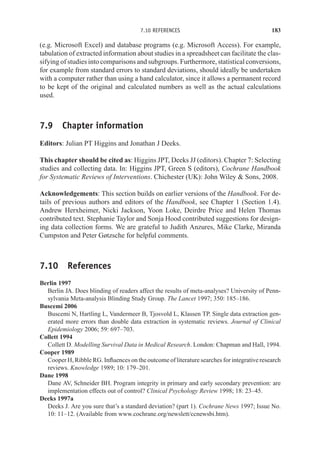 7.10 REFERENCES 183
(e.g. Microsoft Excel) and database programs (e.g. Microsoft Access). For example,
tabulation of extracted information about studies in a spreadsheet can facilitate the clas-
sifying of studies into comparisons and subgroups. Furthermore, statistical conversions,
for example from standard errors to standard deviations, should ideally be undertaken
with a computer rather than using a hand calculator, since it allows a permanent record
to be kept of the original and calculated numbers as well as the actual calculations
used.
7.9 Chapter information
Editors: Julian PT Higgins and Jonathan J Deeks.
This chapter should be cited as: Higgins JPT, Deeks JJ (editors). Chapter 7: Selecting
studies and collecting data. In: Higgins JPT, Green S (editors), Cochrane Handbook
for Systematic Reviews of Interventions. Chichester (UK): John Wiley  Sons, 2008.
Acknowledgements: This section builds on earlier versions of the Handbook. For de-
tails of previous authors and editors of the Handbook, see Chapter 1 (Section 1.4).
Andrew Herxheimer, Nicki Jackson, Yoon Loke, Deirdre Price and Helen Thomas
contributed text. Stephanie Taylor and Sonja Hood contributed suggestions for design-
ing data collection forms. We are grateful to Judith Anzures, Mike Clarke, Miranda
Cumpston and Peter Gøtzsche for helpful comments.
7.10 References
Berlin 1997
Berlin JA. Does blinding of readers affect the results of meta-analyses? University of Penn-
sylvania Meta-analysis Blinding Study Group. The Lancet 1997; 350: 185–186.
Buscemi 2006
Buscemi N, Hartling L, Vandermeer B, Tjosvold L, Klassen TP. Single data extraction gen-
erated more errors than double data extraction in systematic reviews. Journal of Clinical
Epidemiology 2006; 59: 697–703.
Collett 1994
Collett D. Modelling Survival Data in Medical Research. London: Chapman and Hall, 1994.
Cooper 1989
Cooper H, Ribble RG. Influences on the outcome of literature searches for integrative research
reviews. Knowledge 1989; 10: 179–201.
Dane 1998
Dane AV, Schneider BH. Program integrity in primary and early secondary prevention: are
implementation effects out of control? Clinical Psychology Review 1998; 18: 23–45.
Deeks 1997a
Deeks J. Are you sure that’s a standard deviation? (part 1). Cochrane News 1997; Issue No.
10: 11–12. (Available from www.cochrane.org/newslett/ccnewsbi.htm).
 
