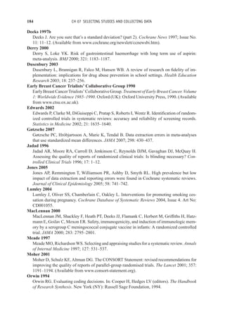 184 CH 07 SELECTING STUDIES AND COLLECTING DATA
Deeks 1997b
Deeks J. Are you sure that’s a standard deviation? (part 2). Cochrane News 1997; Issue No.
11: 11–12. (Available from www.cochrane.org/newslett/ccnewsbi.htm).
Derry 2000
Derry S, Loke YK. Risk of gastrointestinal haemorrhage with long term use of aspirin:
meta-analysis. BMJ 2000; 321: 1183–1187.
Dusenbury 2003
Dusenbury L, Brannigan R, Falco M, Hansen WB. A review of research on fidelity of im-
plementation: implications for drug abuse prevention in school settings. Health Education
Research 2003; 18: 237–256.
Early Breast Cancer Trialists’ Collaborative Group 1990
Early Breast Cancer Trialists’ Collaborative Group. Treatment of Early Breast Cancer. Volume
1: Worldwide Evidence 1985–1990. Oxford (UK): Oxford University Press, 1990. (Available
from www.ctsu.ox.ac.uk).
Edwards 2002
Edwards P, Clarke M, DiGuiseppi C, Pratap S, Roberts I, Wentz R. Identification of random-
ized controlled trials in systematic reviews: accuracy and reliability of screening records.
Statistics in Medicine 2002; 21: 1635–1640.
Gøtzsche 2007
Gøtzsche PC, Hróbjartsson A, Maric K, Tendal B. Data extraction errors in meta-analyses
that use standardized mean differences. JAMA 2007; 298: 430–437.
Jadad 1996
Jadad AR, Moore RA, Carroll D, Jenkinson C, Reynolds DJM, Gavaghan DJ, McQuay H.
Assessing the quality of reports of randomized clinical trials: Is blinding necessary? Con-
trolled Clinical Trials 1996; 17: 1–12.
Jones 2005
Jones AP, Remmington T, Williamson PR, Ashby D, Smyth RL. High prevalence but low
impact of data extraction and reporting errors were found in Cochrane systematic reviews.
Journal of Clinical Epidemiology 2005; 58: 741–742.
Lumley 2004
Lumley J, Oliver SS, Chamberlain C, Oakley L. Interventions for promoting smoking ces-
sation during pregnancy. Cochrane Database of Systematic Reviews 2004, Issue 4. Art No:
CD001055.
MacLennan 2000
MacLennan JM, Shackley F, Heath PT, Deeks JJ, Flamank C, Herbert M, Griffiths H, Hatz-
mann E, Goilav C, Moxon ER. Safety, immunogenicity, and induction of immunologic mem-
ory by a serogroup C meningococcal conjugate vaccine in infants: A randomized controlled
trial. JAMA 2000; 283: 2795–2801.
Meade 1997
Meade MO, Richardson WS. Selecting and appraising studies for a systematic review. Annals
of Internal Medicine 1997; 127: 531–537.
Moher 2001
Moher D, Schulz KF, Altman DG. The CONSORT Statement: revised recommendations for
improving the quality of reports of parallel-group randomised trials. The Lancet 2001; 357:
1191–1194. (Available from www.consort-statement.org).
Orwin 1994
Orwin RG. Evaluating coding decisions. In: Cooper H, Hedges LV (editors). The Handbook
of Research Synthesis. New York (NY): Russell Sage Foundation, 1994.
 
