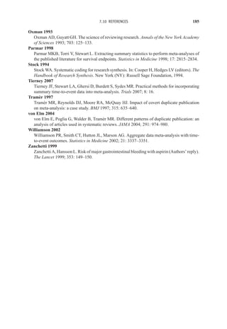 7.10 REFERENCES 185
Oxman 1993
Oxman AD, Guyatt GH. The science of reviewing research. Annals of the New York Academy
of Sciences 1993; 703: 125–133.
Parmar 1998
Parmar MKB, Torri V, Stewart L. Extracting summary statistics to perform meta-analyses of
the published literature for survival endpoints. Statistics in Medicine 1998; 17: 2815–2834.
Stock 1994
Stock WA. Systematic coding for research synthesis. In: Cooper H, Hedges LV (editors). The
Handbook of Research Synthesis. New York (NY): Russell Sage Foundation, 1994.
Tierney 2007
Tierney JF, Stewart LA, Ghersi D, Burdett S, Sydes MR. Practical methods for incorporating
summary time-to-event data into meta-analysis. Trials 2007; 8: 16.
Tramèr 1997
Tramèr MR, Reynolds DJ, Moore RA, McQuay HJ. Impact of covert duplicate publication
on meta-analysis: a case study. BMJ 1997; 315: 635–640.
von Elm 2004
von Elm E, Poglia G, Walder B, Tramèr MR. Different patterns of duplicate publication: an
analysis of articles used in systematic reviews. JAMA 2004; 291: 974–980.
Williamson 2002
Williamson PR, Smith CT, Hutton JL, Marson AG. Aggregate data meta-analysis with time-
to-event outcomes. Statistics in Medicine 2002; 21: 3337–3351.
Zanchetti 1999
Zanchetti A, Hansson L. Risk of major gastrointestinal bleeding with aspirin (Authors’ reply).
The Lancet 1999; 353: 149–150.
 