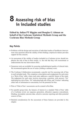 8 Assessing risk of bias
in included studies
Edited by Julian PT Higgins and Douglas G Altman on
behalf of the Cochrane Statistical Methods Group and the
Cochrane Bias Methods Group
Key Points
r Problems with the design and execution of individual studies of healthcare interven-
tions raise questions about the validity of their findings; empirical evidence provides
support for this concern.
r An assessment of the validity of studies included in a Cochrane review should em-
phasize the risk of bias in their results, i.e. the risk that they will overestimate or
underestimate the true intervention effect.
r Numerous tools are available for assessing methodological quality of clinical trials.
We recommend against the use of scales yielding a summary score.
r The Cochrane Collaboration recommends a specific tool for assessing risk of bias
in each included study. This comprises a description and a judgement for each entry
in a ‘Risk of bias’ table, where each entry addresses a specific feature of the study.
The judgement for each entry involves answering a question, with answers ‘Yes’
indicating low risk of bias, ‘No’ indicating high risk of bias, and ‘Unclear’ indicating
either lack of information or uncertainty over the potential for bias.
r Plots of ‘Risk of bias’ assessments can be created in RevMan.
r For parallel group trials, the features of interest in a standard ‘Risk of bias’ table
of a Cochrane review are sequence generation, allocation sequence concealment,
blinding, incomplete outcome data, selective outcome reporting and other potential
sources of bias.
r Detailed considerations for the assessment of these features are provided in this
chapter.
 