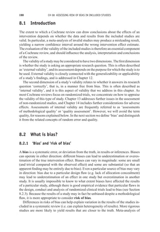 188 CH 08 ASSESSING RISK OF BIAS IN INCLUDED STUDIES
8.1 Introduction
The extent to which a Cochrane review can draw conclusions about the effects of an
intervention depends on whether the data and results from the included studies are
valid. In particular, a meta-analysis of invalid studies may produce a misleading result,
yielding a narrow confidence interval around the wrong intervention effect estimate.
The evaluation of the validity of the included studies is therefore an essential component
of a Cochrane review, and should influence the analysis, interpretation and conclusions
of the review.
Thevalidityofastudymaybeconsideredtohavetwodimensions.Thefirstdimension
is whether the study is asking an appropriate research question. This is often described
as ‘external validity’, and its assessment depends on the purpose for which the study is to
be used. External validity is closely connected with the generalizability or applicability
of a study’s findings, and is addressed in Chapter 12.
The second dimension of a study’s validity relates to whether it answers its research
question ‘correctly’, that is, in a manner free from bias. This is often described as
‘internal validity’, and it is this aspect of validity that we address in this chapter. As
most Cochrane reviews focus on randomized trials, we concentrate on how to appraise
the validity of this type of study. Chapter 13 addresses further issues in the assessment
of non-randomized studies, and Chapter 14 includes further considerations for adverse
effects. Assessments of internal validity are frequently referred to as ‘assessments
of methodological quality’ or ‘quality assessment’. However, we will avoid the term
quality, for reasons explained below. In the next section we define ‘bias’ and distinguish
it from the related concepts of random error and quality.
8.2 What is bias?
8.2.1 ‘Bias’ and ‘risk of bias’
A bias is a systematic error, or deviation from the truth, in results or inferences. Biases
can operate in either direction: different biases can lead to underestimation or overes-
timation of the true intervention effect. Biases can vary in magnitude: some are small
(and trivial compared with the observed effect) and some are substantial (so that an
apparent finding may be entirely due to bias). Even a particular source of bias may vary
in direction: bias due to a particular design flaw (e.g. lack of allocation concealment)
may lead to underestimation of an effect in one study but overestimation in another
study. It is usually impossible to know to what extent biases have affected the results
of a particular study, although there is good empirical evidence that particular flaws in
the design, conduct and analysis of randomized clinical trials lead to bias (see Section
8.2.3). Because the results of a study may in fact be unbiased despite a methodological
flaw, it is more appropriate to consider risk of bias.
Differences in risks of bias can help explain variation in the results of the studies in-
cluded in a systematic review (i.e. can explain heterogeneity of results). More rigorous
studies are more likely to yield results that are closer to the truth. Meta-analysis of
 
