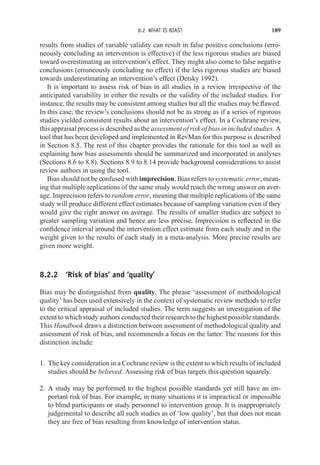 8.2 WHAT IS BIAS? 189
results from studies of variable validity can result in false positive conclusions (erro-
neously concluding an intervention is effective) if the less rigorous studies are biased
toward overestimating an intervention’s effect. They might also come to false negative
conclusions (erroneously concluding no effect) if the less rigorous studies are biased
towards underestimating an intervention’s effect (Detsky 1992).
It is important to assess risk of bias in all studies in a review irrespective of the
anticipated variability in either the results or the validity of the included studies. For
instance, the results may be consistent among studies but all the studies may be flawed.
In this case, the review’s conclusions should not be as strong as if a series of rigorous
studies yielded consistent results about an intervention’s effect. In a Cochrane review,
this appraisal process is described as the assessment of risk of bias in included studies. A
tool that has been developed and implemented in RevMan for this purpose is described
in Section 8.5. The rest of this chapter provides the rationale for this tool as well as
explaining how bias assessments should be summarized and incorporated in analyses
(Sections 8.6 to 8.8). Sections 8.9 to 8.14 provide background considerations to assist
review authors in using the tool.
Bias should not be confused with imprecision. Bias refers to systematic error, mean-
ing that multiple replications of the same study would reach the wrong answer on aver-
age. Imprecision refers to random error, meaning that multiple replications of the same
study will produce different effect estimates because of sampling variation even if they
would give the right answer on average. The results of smaller studies are subject to
greater sampling variation and hence are less precise. Imprecision is reflected in the
confidence interval around the intervention effect estimate from each study and in the
weight given to the results of each study in a meta-analysis. More precise results are
given more weight.
8.2.2 ‘Risk of bias’ and ‘quality’
Bias may be distinguished from quality. The phrase ‘assessment of methodological
quality’ has been used extensively in the context of systematic review methods to refer
to the critical appraisal of included studies. The term suggests an investigation of the
extent to which study authors conducted their research to the highest possible standards.
This Handbook draws a distinction between assessment of methodological quality and
assessment of risk of bias, and recommends a focus on the latter. The reasons for this
distinction include:
1. The key consideration in a Cochrane review is the extent to which results of included
studies should be believed. Assessing risk of bias targets this question squarely.
2. A study may be performed to the highest possible standards yet still have an im-
portant risk of bias. For example, in many situations it is impractical or impossible
to blind participants or study personnel to intervention group. It is inappropriately
judgemental to describe all such studies as of ‘low quality’, but that does not mean
they are free of bias resulting from knowledge of intervention status.
 