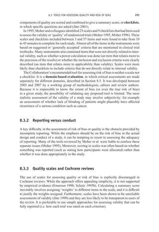 8.3 TOOLS FOR ASSESSING QUALITY AND RISK OF BIAS 191
components of quality are scored and combined to give a summary score; or checklists,
in which specific questions are asked (Jüni 2001).
In 1995, Moher and colleagues identified 25 scales and 9 checklists that had been used
to assess the validity or ‘quality’ of randomized trials (Moher 1995, Moher 1996). These
scales and checklists included between 3 and 57 items and were found to take from 10
to 45 minutes to complete for each study. Almost all of the items in the instruments were
based on suggested or ‘generally accepted’ criteria that are mentioned in clinical trial
textbooks. Many instruments also contained items that were not directly related to inter-
nal validity, such as whether a power calculation was done (an item that relates more to
the precision of the results) or whether the inclusion and exclusion criteria were clearly
described (an item that relates more to applicability than validity). Scales were more
likely than checklists to include criteria that do not directly relate to internal validity.
The Collaboration’s recommended tool for assessing risk of bias is neither a scale nor
a checklist. It is a domain-based evaluation, in which critical assessments are made
separately for different domains, described in Section 8.5. It was developed between
2005 and 2007 by a working group of methodologists, editors and review authors.
Because it is impossible to know the extent of bias (or even the true risk of bias)
in a given study, the possibility of validating any proposed tool is limited. The most
realistic assessment of the validity of a study may involve subjectivity: for example
an assessment of whether lack of blinding of patients might plausibly have affected
recurrence of a serious condition such as cancer.
8.3.2 Reporting versus conduct
A key difficulty in the assessment of risk of bias or quality is the obstacle provided by
incomplete reporting. While the emphasis should be on the risk of bias in the actual
design and conduct of a study, it can be tempting to resort to assessing the adequacy
of reporting. Many of the tools reviewed by Moher et al. were liable to confuse these
separate issues (Moher 1995). Moreover, scoring in scales was often based on whether
something was reported (such as stating how participants were allocated) rather than
whether it was done appropriately in the study.
8.3.3 Quality scales and Cochrane reviews
The use of scales for assessing quality or risk of bias is explicitly discouraged in
Cochrane reviews. While the approach offers appealing simplicity, it is not supported
by empirical evidence (Emerson 1990, Schulz 1995b). Calculating a summary score
inevitably involves assigning ‘weights’ to different items in the scale, and it is difficult
to justify the weights assigned. Furthermore, scales have been shown to be unreliable
assessments of validity (Jüni 1999) and they are less likely to be transparent to users of
the review. It is preferable to use simple approaches for assessing validity that can be
fully reported (i.e. how each trial was rated on each criterion).
 