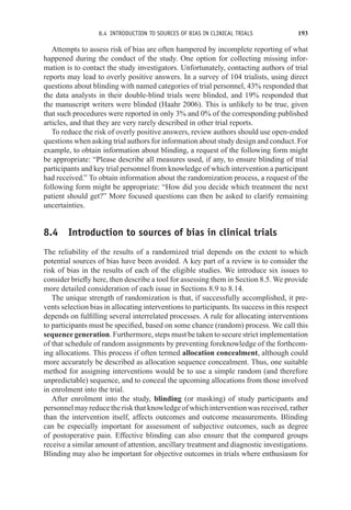 8.4 INTRODUCTION TO SOURCES OF BIAS IN CLINICAL TRIALS 193
Attempts to assess risk of bias are often hampered by incomplete reporting of what
happened during the conduct of the study. One option for collecting missing infor-
mation is to contact the study investigators. Unfortunately, contacting authors of trial
reports may lead to overly positive answers. In a survey of 104 trialists, using direct
questions about blinding with named categories of trial personnel, 43% responded that
the data analysts in their double-blind trials were blinded, and 19% responded that
the manuscript writers were blinded (Haahr 2006). This is unlikely to be true, given
that such procedures were reported in only 3% and 0% of the corresponding published
articles, and that they are very rarely described in other trial reports.
To reduce the risk of overly positive answers, review authors should use open-ended
questions when asking trial authors for information about study design and conduct. For
example, to obtain information about blinding, a request of the following form might
be appropriate: “Please describe all measures used, if any, to ensure blinding of trial
participants and key trial personnel from knowledge of which intervention a participant
had received.” To obtain information about the randomization process, a request of the
following form might be appropriate: “How did you decide which treatment the next
patient should get?” More focused questions can then be asked to clarify remaining
uncertainties.
8.4 Introduction to sources of bias in clinical trials
The reliability of the results of a randomized trial depends on the extent to which
potential sources of bias have been avoided. A key part of a review is to consider the
risk of bias in the results of each of the eligible studies. We introduce six issues to
consider briefly here, then describe a tool for assessing them in Section 8.5. We provide
more detailed consideration of each issue in Sections 8.9 to 8.14.
The unique strength of randomization is that, if successfully accomplished, it pre-
vents selection bias in allocating interventions to participants. Its success in this respect
depends on fulfilling several interrelated processes. A rule for allocating interventions
to participants must be specified, based on some chance (random) process. We call this
sequence generation. Furthermore, steps must be taken to secure strict implementation
of that schedule of random assignments by preventing foreknowledge of the forthcom-
ing allocations. This process if often termed allocation concealment, although could
more accurately be described as allocation sequence concealment. Thus, one suitable
method for assigning interventions would be to use a simple random (and therefore
unpredictable) sequence, and to conceal the upcoming allocations from those involved
in enrolment into the trial.
After enrolment into the study, blinding (or masking) of study participants and
personnel may reduce the risk that knowledge of which intervention was received, rather
than the intervention itself, affects outcomes and outcome measurements. Blinding
can be especially important for assessment of subjective outcomes, such as degree
of postoperative pain. Effective blinding can also ensure that the compared groups
receive a similar amount of attention, ancillary treatment and diagnostic investigations.
Blinding may also be important for objective outcomes in trials where enthusiasm for
 