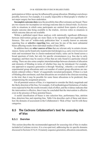 194 CH 08 ASSESSING RISK OF BIAS IN INCLUDED STUDIES
participation or follow-up may be influenced by group allocation. Blinding is not always
possible, however. For example, it is usually impossible to blind people to whether or
not major surgery has been undertaken.
Incomplete outcome data raise the possibility that effect estimates are biased. There
are two reasons for incomplete (or missing) outcome data in clinical trials. Exclusions
refer to situations in which some participants are omitted from reports of analyses,
despite outcome data being available to the trialists. Attrition refers to situations in
which outcome data are not available.
Within a published report those analyses with statistically significant differences
between intervention groups are more likely to be reported than non-significant dif-
ferences. This sort of ‘within-study publication bias’ is usually known as outcome
reporting bias or selective reporting bias, and may be one of the most substantial
biases affecting results from individual studies (Chan 2005).
In addition there are other sources of bias that are relevant only in certain circum-
stances. Some can be found only in particular trial designs (e.g. carry-over in cross-over
trials and recruitment bias in cluster-randomized trials); some can be found across a
broad spectrum of trials, but only for specific circumstances (e.g. bias due to early
stopping); and there may be sources of bias that are only found in a particular clinical
setting. There are also some complex interrelationships between elements of allocation
and elements of blinding in terms of whether bias may be introduced. For example,
one approach to sequence generation is through ‘blocking’, whereby a set number of
experimental group allocations and a set number of control group allocations are ran-
domly ordered within a ‘block’ of sequentially recruited participants. If there is a lack
of blinding after enrolment, such that allocations are revealed to the clinician recruiting
to the trial, then it may be possible for some future allocations to be predicted, thus
compromising the assignment process.
For all potential sources of bias, it is important to consider the likely magnitude and
the likely direction of the bias. For example, if all methodological limitations of studies
were expected to bias the results towards a lack of effect, and the evidence indicates that
the intervention is effective, then it may be concluded that the intervention is effective
even in the presence of these potential biases.
A useful classification of biases is into selection bias, performance bias, attrition
bias, detection bias and reporting bias. Table 8.4a describes each of these and shows
how the domains of assessment in the Collaboration’s ‘Risk of bias’ tool fit with these
categories.
8.5 The Cochrane Collaboration’s tool for assessing risk
of bias
8.5.1 Overview
This section describes the recommended approach for assessing risk of bias in studies
included in Cochrane reviews. It is a two-part tool, addressing the six specific domains
discussed in Sections 8.9 to 8.14 (namely sequence generation, allocation concealment,
 