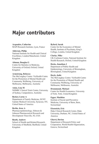 Major contributors
Acquadro, Catherine
MAPI Research Institute, Lyon, France
Alderson, Philip
National Institute for Health and Clinical
Excellence, London/Manchester, United
Kingdom
Altman, Douglas G
Centre for Statistics in Medicine,
University of Oxford, Oxford, United
Kingdom
Armstrong, Rebecca
The McCaughey Centre: VicHealth Centre
for the Promotion of Mental Health and
Community Wellbeing, University of
Melbourne, Melbourne, Australia
Askie, Lisa M
NHMRC Clinical Trials Centre, University
of Sydney, Camperdown, Australia
Becker, Lorne A
Department of Family Medicine, SUNY
Upstate Medical University, Syracuse, NY,
United States of America
Berlin, Jesse A
Pharmacoepidemiology, Johnson 
Johnson Pharmaceutical Research and
Development Titusville, NJ, USA
Booth, Andrew
School of Health and Related Research,
University of Sheffield, Sheffield, United
Kingdom
Byford, Sarah
Centre for the Economics of Mental
Health, Institute of Psychiatry, King’s
College, London, United Kingdom
Clarke, Mike
UK Cochrane Centre, National Institute for
Health Research, Oxford, United Kingdom
Deeks, Jonathan J
Department of Public Health and
Epidemiology, University of Birmingham,
Birmingham, United Kingdom
Doyle, Jodie
The McCaughey Centre: VicHealth Centre
for the Promotion of Mental Health and
Community Wellbeing, University of
Melbourne, Melbourne, Australia
Drummond, Michael
Centre for Health Economics, University
of York, York, United Kingdom
Egger, Matthias
Institute of Social and Preventive
Medicine, University of Bern, Bern,
Switzerland
Eisenstein, Eric
Duke Clinical Research Center, Duke
University, Durham, NC, United States of
America
Ghersi, Davina
Department of Research Policy and
Cooperation, World Health Organization,
Geneva, Switzerland
 