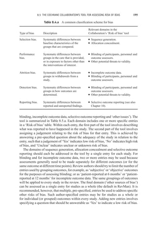 8.5 THE COCHRANE COLLABORATION’S TOOL FOR ASSESSING RISK OF BIAS 195
Table 8.4.a A common classification scheme for bias
Relevant domains in the
Type of bias Description Collaboration’s ‘Risk of bias’ tool
Selection bias. Systematic differences between
baseline characteristics of the
groups that are compared.
r Sequence generation.
r Allocation concealment.
Performance
bias.
Systematic differences between
groups in the care that is provided,
or in exposure to factors other than
the interventions of interest.
r Blinding of participants, personnel and
outcome assessors.
r Other potential threats to validity.
Attrition bias. Systematic differences between
groups in withdrawals from a
study.
r Incomplete outcome data.
r Blinding of participants, personnel and
outcome assessors.
Detection bias. Systematic differences between
groups in how outcomes are
determined.
r Blinding of participants, personnel and
outcome assessors.
r Other potential threats to validity.
Reporting bias. Systematic differences between
reported and unreported findings.
r Selective outcome reporting (see also
Chapter 10).
blinding, incomplete outcome data, selective outcome reporting and ‘other issues’). The
tool is summarized in Table 8.5.a. Each domain includes one or more specific entries
in a ‘Risk of bias’ table. Within each entry, the first part of the tool involves describing
what was reported to have happened in the study. The second part of the tool involves
assigning a judgement relating to the risk of bias for that entry. This is achieved by
answering a pre-specified question about the adequacy of the study in relation to the
entry, such that a judgement of ‘Yes’ indicates low risk of bias, ‘No’ indicates high risk
of bias, and ‘Unclear’ indicates unclear or unknown risk of bias.
The domains of sequence generation, allocation concealment and selective outcome
reporting should each be addressed in the tool by a single entry for each study. For
blinding and for incomplete outcome data, two or more entries may be used because
assessments generally need to be made separately for different outcomes (or for the
same outcome at different time points). Review authors should try to limit the number of
entries used by grouping outcomes, for example, as ‘subjective’ or ‘objective’ outcomes
for the purposes of assessing blinding; or as ‘patient-reported at 6 months’ or ‘patient-
reported at 12 months’ for incomplete outcome data. The same groupings of outcomes
will be applied to every study in the review. The final domain (‘other sources of bias’)
can be assessed as a single entry for studies as a whole (the default in RevMan). It is
recommended, however, that multiple, pre-specified, entries be used to address specific
other risks of bias. Such author-specified entries may be for studies as a whole or
for individual (or grouped) outcomes within every study. Adding new entries involves
specifying a question that should be answerable as ‘Yes’ to indicate a low risk of bias.
 
