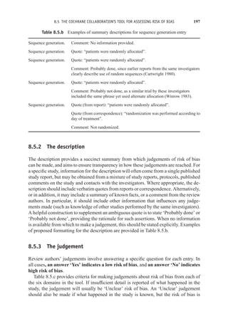 8.5 THE COCHRANE COLLABORATION’S TOOL FOR ASSESSING RISK OF BIAS 197
Table 8.5.b Examples of summary descriptions for sequence generation entry
Sequence generation. Comment: No information provided.
Sequence generation. Quote: “patients were randomly allocated”.
Sequence generation. Quote: “patients were randomly allocated”.
Comment: Probably done, since earlier reports from the same investigators
clearly describe use of random sequences (Cartwright 1980).
Sequence generation. Quote: “patients were randomly allocated”.
Comment: Probably not done, as a similar trial by these investigators
included the same phrase yet used alternate allocation (Winrow 1983).
Sequence generation. Quote (from report): “patients were randomly allocated”.
Quote (from correspondence): “randomization was performed according to
day of treatment”.
Comment: Not randomized.
8.5.2 The description
The description provides a succinct summary from which judgements of risk of bias
can be made, and aims to ensure transparency in how these judgements are reached. For
a specific study, information for the description will often come from a single published
study report, but may be obtained from a mixture of study reports, protocols, published
comments on the study and contacts with the investigators. Where appropriate, the de-
scription should include verbatim quotes from reports or correspondence. Alternatively,
or in addition, it may include a summary of known facts, or a comment from the review
authors. In particular, it should include other information that influences any judge-
ments made (such as knowledge of other studies performed by the same investigators).
A helpful construction to supplement an ambiguous quote is to state ‘Probably done’ or
‘Probably not done’, providing the rationale for such assertions. When no information
is available from which to make a judgement, this should be stated explicitly. Examples
of proposed formatting for the description are provided in Table 8.5.b.
8.5.3 The judgement
Review authors’ judgements involve answering a specific question for each entry. In
all cases, an answer ‘Yes’ indicates a low risk of bias, and an answer ‘No’ indicates
high risk of bias.
Table 8.5.c provides criteria for making judgements about risk of bias from each of
the six domains in the tool. If insufficient detail is reported of what happened in the
study, the judgement will usually be ‘Unclear’ risk of bias. An ‘Unclear’ judgement
should also be made if what happened in the study is known, but the risk of bias is
 