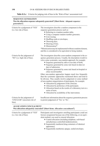 198 CH 08 ASSESSING RISK OF BIAS IN INCLUDED STUDIES
Table 8.5.c Criteria for judging risk of bias in the ‘Risk of bias’ assessment tool
SEQUENCE GENERATION
Was the allocation sequence adequately generated? [Short form: Adequate sequence
generation?]
Criteria for a judgement of ‘YES’
(i.e. low risk of bias).
The investigators describe a random component in the
sequence generation process such as:
r Referring to a random number table;
r Using a computer random number generator;
r Coin tossing;
r Shuffling cards or envelopes;
r Throwing dice;
r Drawing of lots;
r Minimization*.
*Minimizationmaybeimplementedwithoutarandomelement,
and this is considered to be equivalent to being random.
Criteria for the judgement of
‘NO’ (i.e. high risk of bias).
The investigators describe a non-random component in the se-
quence generation process. Usually, the description would in-
volve some systematic, non-random approach, for example:
r Sequence generated by odd or even date of birth;
r Sequence generated by some rule based on date (or
day) of admission;
r Sequence generated by some rule based on hospital or
clinic record number.
Other non-random approaches happen much less frequently
than the systematic approaches mentioned above and tend to
be obvious. They usually involve judgement or some method
of non-random categorization of participants, for example:
r Allocation by judgement of the clinician;
r Allocation by preference of the participant;
r Allocation based on the results of a laboratory test or a
series of tests;
r Allocation by availability of the intervention.
Criteria for the judgement of
‘UNCLEAR’ (uncertain risk of
bias).
Insufficient information about the sequence generation process
to permit judgement of ‘Yes’ or ‘No’.
ALLOCATION CONCEALMENT
Was allocation adequately concealed? [Short form: Allocation concealment?]
Criteria for a judgement of ‘YES’
(i.e. low risk of bias).
Participants and investigators enrolling participants could not
foresee assignment because one of the following, or an equiv-
alent method, was used to conceal allocation:
r Central allocation (including telephone, web-based
and pharmacy-controlled randomization);
r Sequentially numbered drug containers of identical
appearance;
r Sequentially numbered, opaque, sealed envelopes.
 