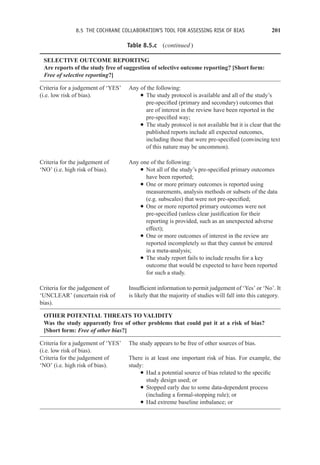 8.5 THE COCHRANE COLLABORATION’S TOOL FOR ASSESSING RISK OF BIAS 201
Table 8.5.c (continued )
SELECTIVE OUTCOME REPORTING
Are reports of the study free of suggestion of selective outcome reporting? [Short form:
Free of selective reporting?]
Criteria for a judgement of ‘YES’
(i.e. low risk of bias).
Any of the following:
r The study protocol is available and all of the study’s
pre-specified (primary and secondary) outcomes that
are of interest in the review have been reported in the
pre-specified way;
r The study protocol is not available but it is clear that the
published reports include all expected outcomes,
including those that were pre-specified (convincing text
of this nature may be uncommon).
Criteria for the judgement of
‘NO’ (i.e. high risk of bias).
Any one of the following:
r Not all of the study’s pre-specified primary outcomes
have been reported;
r One or more primary outcomes is reported using
measurements, analysis methods or subsets of the data
(e.g. subscales) that were not pre-specified;
r One or more reported primary outcomes were not
pre-specified (unless clear justification for their
reporting is provided, such as an unexpected adverse
effect);
r One or more outcomes of interest in the review are
reported incompletely so that they cannot be entered
in a meta-analysis;
r The study report fails to include results for a key
outcome that would be expected to have been reported
for such a study.
Criteria for the judgement of
‘UNCLEAR’ (uncertain risk of
bias).
Insufficient information to permit judgement of ‘Yes’ or ‘No’. It
is likely that the majority of studies will fall into this category.
OTHER POTENTIAL THREATS TO VALIDITY
Was the study apparently free of other problems that could put it at a risk of bias?
[Short form: Free of other bias?]
Criteria for a judgement of ‘YES’
(i.e. low risk of bias).
The study appears to be free of other sources of bias.
Criteria for the judgement of
‘NO’ (i.e. high risk of bias).
There is at least one important risk of bias. For example, the
study:
r Had a potential source of bias related to the specific
study design used; or
r Stopped early due to some data-dependent process
(including a formal-stopping rule); or
r Had extreme baseline imbalance; or
 