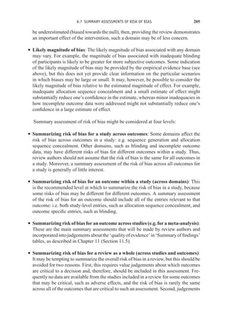 8.7 SUMMARY ASSESSMENTS OF RISK OF BIAS 205
be underestimated (biased towards the null), then, providing the review demonstrates
an important effect of the intervention, such a domain may be of less concern.
r Likely magnitude of bias: The likely magnitude of bias associated with any domain
may vary. For example, the magnitude of bias associated with inadequate blinding
of participants is likely to be greater for more subjective outcomes. Some indication
of the likely magnitude of bias may be provided by the empirical evidence base (see
above), but this does not yet provide clear information on the particular scenarios
in which biases may be large or small. It may, however, be possible to consider the
likely magnitude of bias relative to the estimated magnitude of effect. For example,
inadequate allocation sequence concealment and a small estimate of effect might
substantially reduce one’s confidence in the estimate, whereas minor inadequacies in
how incomplete outcome data were addressed might not substantially reduce one’s
confidence in a large estimate of effect.
Summary assessment of risk of bias might be considered at four levels:
r Summarizing risk of bias for a study across outcomes: Some domains affect the
risk of bias across outcomes in a study: e.g. sequence generation and allocation
sequence concealment. Other domains, such as blinding and incomplete outcome
data, may have different risks of bias for different outcomes within a study. Thus,
review authors should not assume that the risk of bias is the same for all outcomes in
a study. Moreover, a summary assessment of the risk of bias across all outcomes for
a study is generally of little interest.
r Summarizing risk of bias for an outcome within a study (across domains): This
is the recommended level at which to summarize the risk of bias in a study, because
some risks of bias may be different for different outcomes. A summary assessment
of the risk of bias for an outcome should include all of the entries relevant to that
outcome: i.e. both study-level entries, such as allocation sequence concealment, and
outcome specific entries, such as blinding.
r Summarizing risk of bias for an outcome across studies (e.g. for a meta-analysis):
These are the main summary assessments that will be made by review authors and
incorporatedintojudgementsaboutthe‘qualityofevidence’in‘Summaryoffindings’
tables, as described in Chapter 11 (Section 11.5).
r Summarizing risk of bias for a review as a whole (across studies and outcomes):
It may be tempting to summarize the overall risk of bias in a review, but this should be
avoided for two reasons. First, this requires value judgements about which outcomes
are critical to a decision and, therefore, should be included in this assessment. Fre-
quently no data are available from the studies included in a review for some outcomes
that may be critical, such as adverse effects, and the risk of bias is rarely the same
across all of the outcomes that are critical to such an assessment. Second, judgements
 