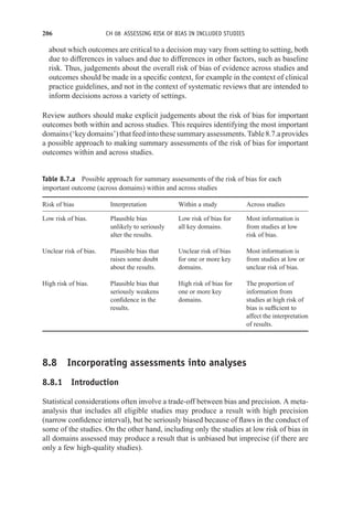 206 CH 08 ASSESSING RISK OF BIAS IN INCLUDED STUDIES
about which outcomes are critical to a decision may vary from setting to setting, both
due to differences in values and due to differences in other factors, such as baseline
risk. Thus, judgements about the overall risk of bias of evidence across studies and
outcomes should be made in a specific context, for example in the context of clinical
practice guidelines, and not in the context of systematic reviews that are intended to
inform decisions across a variety of settings.
Review authors should make explicit judgements about the risk of bias for important
outcomes both within and across studies. This requires identifying the most important
domains(‘keydomains’)thatfeedintothesesummaryassessments.Table8.7.aprovides
a possible approach to making summary assessments of the risk of bias for important
outcomes within and across studies.
Table 8.7.a Possible approach for summary assessments of the risk of bias for each
important outcome (across domains) within and across studies
Risk of bias Interpretation Within a study Across studies
Low risk of bias. Plausible bias
unlikely to seriously
alter the results.
Low risk of bias for
all key domains.
Most information is
from studies at low
risk of bias.
Unclear risk of bias. Plausible bias that
raises some doubt
about the results.
Unclear risk of bias
for one or more key
domains.
Most information is
from studies at low or
unclear risk of bias.
High risk of bias. Plausible bias that
seriously weakens
confidence in the
results.
High risk of bias for
one or more key
domains.
The proportion of
information from
studies at high risk of
bias is sufficient to
affect the interpretation
of results.
8.8 Incorporating assessments into analyses
8.8.1 Introduction
Statistical considerations often involve a trade-off between bias and precision. A meta-
analysis that includes all eligible studies may produce a result with high precision
(narrow confidence interval), but be seriously biased because of flaws in the conduct of
some of the studies. On the other hand, including only the studies at low risk of bias in
all domains assessed may produce a result that is unbiased but imprecise (if there are
only a few high-quality studies).
 