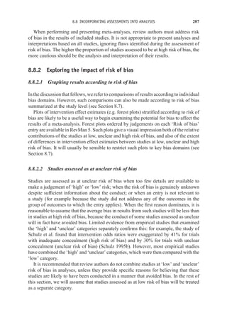 8.8 INCORPORATING ASSESSMENTS INTO ANALYSES 207
When performing and presenting meta-analyses, review authors must address risk
of bias in the results of included studies. It is not appropriate to present analyses and
interpretations based on all studies, ignoring flaws identified during the assessment of
risk of bias. The higher the proportion of studies assessed to be at high risk of bias, the
more cautious should be the analysis and interpretation of their results.
8.8.2 Exploring the impact of risk of bias
8.8.2.1 Graphing results according to risk of bias
In the discussion that follows, we refer to comparisons of results according to individual
bias domains. However, such comparisons can also be made according to risk of bias
summarized at the study level (see Section 8.7).
Plots of intervention effect estimates (e.g. forest plots) stratified according to risk of
bias are likely to be a useful way to begin examining the potential for bias to affect the
results of a meta-analysis. Forest plots ordered by judgements on each ‘Risk of bias’
entry are available in RevMan 5. Such plots give a visual impression both of the relative
contributions of the studies at low, unclear and high risk of bias, and also of the extent
of differences in intervention effect estimates between studies at low, unclear and high
risk of bias. It will usually be sensible to restrict such plots to key bias domains (see
Section 8.7).
8.8.2.2 Studies assessed as at unclear risk of bias
Studies are assessed as at unclear risk of bias when too few details are available to
make a judgement of ‘high’ or ‘low’ risk; when the risk of bias is genuinely unknown
despite sufficient information about the conduct; or when an entry is not relevant to
a study (for example because the study did not address any of the outcomes in the
group of outcomes to which the entry applies). When the first reason dominates, it is
reasonable to assume that the average bias in results from such studies will be less than
in studies at high risk of bias, because the conduct of some studies assessed as unclear
will in fact have avoided bias. Limited evidence from empirical studies that examined
the ‘high’ and ‘unclear’ categories separately confirms this: for example, the study of
Schulz et al. found that intervention odds ratios were exaggerated by 41% for trials
with inadequate concealment (high risk of bias) and by 30% for trials with unclear
concealment (unclear risk of bias) (Schulz 1995b). However, most empirical studies
have combined the ‘high’ and ‘unclear’ categories, which were then compared with the
‘low’ category.
It is recommended that review authors do not combine studies at ‘low’ and ‘unclear’
risk of bias in analyses, unless they provide specific reasons for believing that these
studies are likely to have been conducted in a manner that avoided bias. In the rest of
this section, we will assume that studies assessed as at low risk of bias will be treated
as a separate category.
 