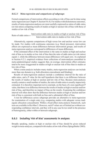 208 CH 08 ASSESSING RISK OF BIAS IN INCLUDED STUDIES
8.8.2.3 Meta-regression and comparisons of subgroups
Formal comparisons of intervention effects according to risk of bias can be done using
meta-regression (see Chapter 9, Section 9.6.4). For studies with dichotomous outcomes,
results of meta-regression analyses are most usefully expressed as ratios of odds ratios
(or risk ratios) comparing results of studies at high or unclear risk of bias with those of
studies at low risk of bias.
Ratio of odds ratios =
Intervention odds ratio in studies at high or unclear risk of bias
Intervention odds ratio in studies at low risk of bias
Alternatively, separate comparisons of high versus low and unclear versus low can
be made. For studies with continuous outcomes (e.g. blood pressure), intervention
effects are expressed as mean differences between intervention groups, and results of
meta-regression analyses correspond to differences of mean differences.
If the estimated effect of the intervention is the same in studies at high and unclear
risk of bias as in studies at low risk of bias then the ratio of odds ratios (or risk ratios)
equals 1, while the difference between mean differences will equal zero. As explained
in Section 8.2.3, empirical evidence from collections of meta-analyses assembled in
meta-epidemiological studies suggests that, on average, intervention effect estimates
tend to be more exaggerated in studies at high or unclear risk of bias than in studies at
low risk of bias.
When a meta-analysis includes many studies, meta-regression analyses can include
more than one domain (e.g. both allocation concealment and blinding).
Results of meta-regression analyses include a confidence interval for the ratio of
odds ratios, and a P value for the null hypothesis that there is no difference between
the results of studies at high or unclear and low risk of bias. Because meta-analyses
usually contain a small number of studies, the ratio of odds ratios is usually imprecisely
estimated. It is therefore important not to conclude, on the basis of a non-significant P
value, that there is no difference between the results of studies at high or unclear and low
risk of bias, and therefore no impact of bias on the results. Examining the confidence
interval will often show that the difference between studies at high or unclear and low
risk of bias is consistent with both no bias and a substantial effect of bias.
A test for differences across subgroups provides an alternative to meta-regression
for examination of a single entry (e.g. comparing studies with adequate versus inad-
equate allocation concealment). Within a fixed-effect meta-analysis framework, such
tests are available in RevMan 5. However, such P values are of limited use without cor-
responding confidence intervals, and they will in any case be too small in the presence
of heterogeneity, either within or between subgroups.
8.8.3 Including ‘risk of bias’ assessments in analyses
Broadly speaking, studies at high or unclear risk of bias should be given reduced
weight in meta-analyses, compared with studies at low risk of bias (Spiegelhalter 2003).
 