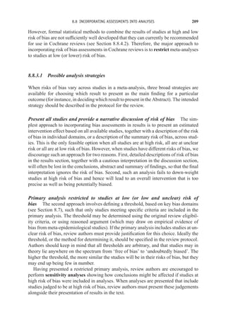 8.8 INCORPORATING ASSESSMENTS INTO ANALYSES 209
However, formal statistical methods to combine the results of studies at high and low
risk of bias are not sufficiently well developed that they can currently be recommended
for use in Cochrane reviews (see Section 8.8.4.2). Therefore, the major approach to
incorporating risk of bias assessments in Cochrane reviews is to restrict meta-analyses
to studies at low (or lower) risk of bias.
8.8.3.1 Possible analysis strategies
When risks of bias vary across studies in a meta-analysis, three broad strategies are
available for choosing which result to present as the main finding for a particular
outcome (for instance, in deciding which result to present in the Abstract). The intended
strategy should be described in the protocol for the review.
Present all studies and provide a narrative discussion of risk of bias The sim-
plest approach to incorporating bias assessments in results is to present an estimated
intervention effect based on all available studies, together with a description of the risk
of bias in individual domains, or a description of the summary risk of bias, across stud-
ies. This is the only feasible option when all studies are at high risk, all are at unclear
risk or all are at low risk of bias. However, when studies have different risks of bias, we
discourage such an approach for two reasons. First, detailed descriptions of risk of bias
in the results section, together with a cautious interpretation in the discussion section,
will often be lost in the conclusions, abstract and summary of findings, so that the final
interpretation ignores the risk of bias. Second, such an analysis fails to down-weight
studies at high risk of bias and hence will lead to an overall intervention that is too
precise as well as being potentially biased.
Primary analysis restricted to studies at low (or low and unclear) risk of
bias The second approach involves defining a threshold, based on key bias domains
(see Section 8.7), such that only studies meeting specific criteria are included in the
primary analysis. The threshold may be determined using the original review eligibil-
ity criteria, or using reasoned argument (which may draw on empirical evidence of
bias from meta-epidemiological studies). If the primary analysis includes studies at un-
clear risk of bias, review authors must provide justification for this choice. Ideally the
threshold, or the method for determining it, should be specified in the review protocol.
Authors should keep in mind that all thresholds are arbitrary, and that studies may in
theory lie anywhere on the spectrum from ‘free of bias’ to ‘undoubtedly biased’. The
higher the threshold, the more similar the studies will be in their risks of bias, but they
may end up being few in number.
Having presented a restricted primary analysis, review authors are encouraged to
perform sensitivity analyses showing how conclusions might be affected if studies at
high risk of bias were included in analyses. When analyses are presented that include
studies judged to be at high risk of bias, review authors must present these judgements
alongside their presentation of results in the text.
 
