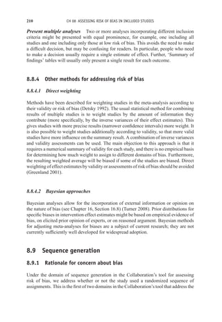 210 CH 08 ASSESSING RISK OF BIAS IN INCLUDED STUDIES
Present multiple analyses Two or more analyses incorporating different inclusion
criteria might be presented with equal prominence, for example, one including all
studies and one including only those at low risk of bias. This avoids the need to make
a difficult decision, but may be confusing for readers. In particular, people who need
to make a decision usually require a single estimate of effect. Further, ‘Summary of
findings’ tables will usually only present a single result for each outcome.
8.8.4 Other methods for addressing risk of bias
8.8.4.1 Direct weighting
Methods have been described for weighting studies in the meta-analysis according to
their validity or risk of bias (Detsky 1992). The usual statistical method for combining
results of multiple studies is to weight studies by the amount of information they
contribute (more specifically, by the inverse variances of their effect estimates). This
gives studies with more precise results (narrower confidence intervals) more weight. It
is also possible to weight studies additionally according to validity, so that more valid
studies have more influence on the summary result. A combination of inverse variances
and validity assessments can be used. The main objection to this approach is that it
requires a numerical summary of validity for each study, and there is no empirical basis
for determining how much weight to assign to different domains of bias. Furthermore,
the resulting weighted average will be biased if some of the studies are biased. Direct
weighting of effect estimates by validity or assessments of risk of bias should be avoided
(Greenland 2001).
8.8.4.2 Bayesian approaches
Bayesian analyses allow for the incorporation of external information or opinion on
the nature of bias (see Chapter 16, Section 16.8) (Turner 2008). Prior distributions for
specific biases in intervention effect estimates might be based on empirical evidence of
bias, on elicited prior opinion of experts, or on reasoned argument. Bayesian methods
for adjusting meta-analyses for biases are a subject of current research; they are not
currently sufficiently well developed for widespread adoption.
8.9 Sequence generation
8.9.1 Rationale for concern about bias
Under the domain of sequence generation in the Collaboration’s tool for assessing
risk of bias, we address whether or not the study used a randomized sequence of
assignments. This is the first of two domains in the Collaboration’s tool that address the
 