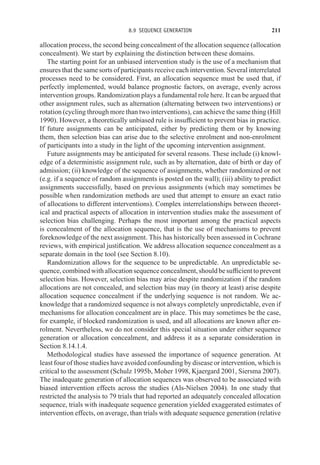 8.9 SEQUENCE GENERATION 211
allocation process, the second being concealment of the allocation sequence (allocation
concealment). We start by explaining the distinction between these domains.
The starting point for an unbiased intervention study is the use of a mechanism that
ensures that the same sorts of participants receive each intervention. Several interrelated
processes need to be considered. First, an allocation sequence must be used that, if
perfectly implemented, would balance prognostic factors, on average, evenly across
intervention groups. Randomization plays a fundamental role here. It can be argued that
other assignment rules, such as alternation (alternating between two interventions) or
rotation (cycling through more than two interventions), can achieve the same thing (Hill
1990). However, a theoretically unbiased rule is insufficient to prevent bias in practice.
If future assignments can be anticipated, either by predicting them or by knowing
them, then selection bias can arise due to the selective enrolment and non-enrolment
of participants into a study in the light of the upcoming intervention assignment.
Future assignments may be anticipated for several reasons. These include (i) knowl-
edge of a deterministic assignment rule, such as by alternation, date of birth or day of
admission; (ii) knowledge of the sequence of assignments, whether randomized or not
(e.g. if a sequence of random assignments is posted on the wall); (iii) ability to predict
assignments successfully, based on previous assignments (which may sometimes be
possible when randomization methods are used that attempt to ensure an exact ratio
of allocations to different interventions). Complex interrelationships between theoret-
ical and practical aspects of allocation in intervention studies make the assessment of
selection bias challenging. Perhaps the most important among the practical aspects
is concealment of the allocation sequence, that is the use of mechanisms to prevent
foreknowledge of the next assignment. This has historically been assessed in Cochrane
reviews, with empirical justification. We address allocation sequence concealment as a
separate domain in the tool (see Section 8.10).
Randomization allows for the sequence to be unpredictable. An unpredictable se-
quence, combined with allocation sequence concealment, should be sufficient to prevent
selection bias. However, selection bias may arise despite randomization if the random
allocations are not concealed, and selection bias may (in theory at least) arise despite
allocation sequence concealment if the underlying sequence is not random. We ac-
knowledge that a randomized sequence is not always completely unpredictable, even if
mechanisms for allocation concealment are in place. This may sometimes be the case,
for example, if blocked randomization is used, and all allocations are known after en-
rolment. Nevertheless, we do not consider this special situation under either sequence
generation or allocation concealment, and address it as a separate consideration in
Section 8.14.1.4.
Methodological studies have assessed the importance of sequence generation. At
least four of those studies have avoided confounding by disease or intervention, which is
critical to the assessment (Schulz 1995b, Moher 1998, Kjaergard 2001, Siersma 2007).
The inadequate generation of allocation sequences was observed to be associated with
biased intervention effects across the studies (Als-Nielsen 2004). In one study that
restricted the analysis to 79 trials that had reported an adequately concealed allocation
sequence, trials with inadequate sequence generation yielded exaggerated estimates of
intervention effects, on average, than trials with adequate sequence generation (relative
 