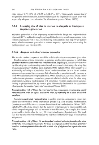 212 CH 08 ASSESSING RISK OF BIAS IN INCLUDED STUDIES
odds ratio of 0.75; 95% CI of 0.55 to 1.02; P = 0.07). These results suggest that if
assignments are non-random, some deciphering of the sequence can occur, even with
apparently adequate concealment of the allocation sequence (Schulz 1995b).
8.9.2 Assessing risk of bias in relation to adequate or inadequate
sequence generation
Sequence generation is often improperly addressed in the design and implementation
phases of RCTs, and is often neglected in published reports, which causes major prob-
lems in assessing the risk of bias. The following considerations may help review authors
assess whether sequence generation is suitable to protect against bias, when using the
Collaboration’s tool (Section 8.5).
8.9.2.1 Adequate methods of sequence generation
The use of a random component should be sufficient for adequate sequence generation.
Randomization with no constraints to generate an allocation sequence is called sim-
plerandomizationorunrestrictedrandomization.Inprinciple,thiscouldbeachieved
by allocating interventions using methods such as repeated coin-tossing, throwing dice
or dealing previously shuffled cards (Schulz 2002c, Schulz 2006). More usually it is
achieved by referring to a published list of random numbers, or to a list of random
assignments generated by a computer. In trials using large samples (usually meaning at
least 100 in each randomized group (Schulz 2002c, Schulz 2002d, Schulz 2006), simple
randomization generates comparison groups of relatively similar sizes. In trials using
small samples, simple randomization will sometimes result in an allocation sequence
leading to groups that differ, by chance, quite substantially in size or in the occurrence
of prognostic factors (i.e. ‘case-mix’ variation) (Altman 1999).
Example (of low risk of bias): We generated the two comparison groups using simple
randomization, with an equal allocation ratio, by referring to a table of random
numbers.
Sometimes restricted randomization is used to generate a sequence to ensure par-
ticular allocation ratios to the intervention groups (e.g. 1:1). Blocked randomization
(randompermutedblocks)isacommonformofrestrictedrandomization(Schulz2002c,
Schulz 2006). Blocking ensures that the numbers of participants to be assigned to each
of the comparison groups will be balanced within blocks of, for example, five in one
group and five in the other for every 10 consecutively entered participants. The block
size may be randomly varied to reduce the likelihood of foreknowledge of intervention
assignment.
Example (of low risk of bias): We used blocked randomization to form the allocation
list for the two comparison groups. We used a computer random number generator
to select random permuted blocks with a block size of eight and an equal allocation
ratio.
 