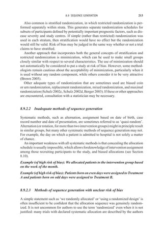 8.9 SEQUENCE GENERATION 213
Also common is stratified randomization, in which restricted randomization is per-
formed separately within strata. This generates separate randomization schedules for
subsets of participants defined by potentially important prognostic factors, such as dis-
ease severity and study centres. If simple (rather than restricted) randomization was
used in each stratum, then stratification would have no effect but the randomization
would still be valid. Risk of bias may be judged in the same way whether or not a trial
claims to have stratified.
Another approach that incorporates both the general concepts of stratification and
restricted randomization is minimization, which can be used to make small groups
closely similar with respect to several characteristics. The use of minimization should
not automatically be considered to put a study at risk of bias. However, some method-
ologists remain cautious about the acceptability of minimization, particularly when it
is used without any random component, while others consider it to be very attractive
(Brown 2005).
Other adequate types of randomization that are sometimes used are biased coin
or urn randomization, replacement randomization, mixed randomization, and maximal
randomization (Schulz 2002c, Schulz 2002d, Berger 2003). If these or other approaches
are encountered, consultation with a statistician may be necessary.
8.9.2.2 Inadequate methods of sequence generation
Systematic methods, such as alternation, assignment based on date of birth, case
record number and date of presentation, are sometimes referred to as ‘quasi-random’.
Alternation (or rotation, for more than two intervention groups) might in principle result
in similar groups, but many other systematic methods of sequence generation may not.
For example, the day on which a patient is admitted to hospital is not solely a matter
of chance.
An important weakness with all systematic methods is that concealing the allocation
schedule is usually impossible, which allows foreknowledge of intervention assignment
among those recruiting participants to the study, and biased allocations (see Section
8.10).
Example (of high risk of bias): We allocated patients to the intervention group based
on the week of the month.
Example (of high risk of bias): Patients born on even days were assigned to Treatment
A and patients born on odd days were assigned to Treatment B.
8.9.2.3 Methods of sequence generation with unclear risk of bias
A simple statement such as ‘we randomly allocated’ or ‘using a randomized design’ is
often insufficient to be confident that the allocation sequence was genuinely random-
ized. It is not uncommon for authors to use the term ‘randomized’ even when it is not
justified: many trials with declared systematic allocation are described by the authors
 