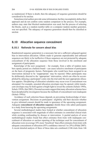 214 CH 08 ASSESSING RISK OF BIAS IN INCLUDED STUDIES
as randomized. If there is doubt, then the adequacy of sequence generation should be
considered to be unclear.
Sometimes trial authors provide some information, but they incompletely define their
approach and do not confirm some random component in the process. For example,
authors may state that blocked randomization was used, but the process of selecting
the blocks, such as a random number table or a computer random number generator,
was not specified. The adequacy of sequence generation should then be classified as
unclear.
8.10 Allocation sequence concealment
8.10.1 Rationale for concern about bias
Randomized sequence generation is a necessary but not a sufficient safeguard against
bias in intervention allocation. Efforts made to generate unpredictable and unbiased
sequences are likely to be ineffective if those sequences are not protected by adequate
concealment of the allocation sequence from those involved in the enrolment and
assignment of participants.
Knowledge of the next assignment – for example, from a table of random num-
bers openly posted on a bulletin board – can cause selective enrolment of participants
on the basis of prognostic factors. Participants who would have been assigned to an
intervention deemed to be ‘inappropriate’ may be rejected. Other participants may
be deliberately directed to the ‘appropriate’ intervention, which can often be accom-
plished by delaying a participant’s entry into the trial until the next appropriate alloca-
tion appears. Deciphering of allocation schedules may occur even if concealment was
attempted. For example, unsealed allocation envelopes may be opened, while translu-
cent envelopes may be held against a bright light to reveal the contents (Schulz 1995a,
Schulz 1995b, Jüni 2001). Personal accounts suggest that many allocation schemes have
been deciphered by investigators because the methods of concealment were inadequate
(Schulz 1995a).
Avoidance of such selection biases depends on preventing foreknowledge of inter-
vention assignment. Decisions on participants’ eligibility and their decision whether
to give informed consent should be made in ignorance of the upcoming assignment.
Adequate concealment of allocation sequence shields those who admit participants
to a study from knowing the upcoming assignments.
Several methodological studies have looked at whether concealment of allocation
sequence is associated with magnitude of effect estimates in controlled clinical trials
while avoiding confounding by disease or intervention. A pooled analysis of seven
methodological studies found that effect estimates from trials with inadequate con-
cealment of allocation or unclear reporting of the technique used for concealment of
allocation were on average 18% more ‘beneficial’ than effect estimates from trials with
adequate concealment of allocation (95% confidence interval 5 to 29%) (Pildal 2007).
A recent detailed analysis of three of these data sets combined (1346 trials from 146
 