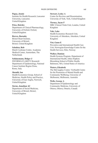 MAJOR CONTRIBUTORS xxi
Popay, Jennie
Institute for Health Research, Lancaster
University, Lancaster,
United Kingdom
Price, Deirdre
Department of Clinical Pharmacology,
University of Oxford, Oxford,
United Kingdom
Reeves, Barnaby
Bristol Heart Institute,
University of Bristol,
Bristol, United Kingdom
Scholten, Rob
Dutch Cochrane Centre, Academic
Medical Center, Amsterdam, The
Netherlands
Schünemann, Holger J
INFORMA/CLARITY Research/
Department of Epidemiology, National
Cancer Institute Regina Elena,
Rome, Italy
Shemilt, Ian
Health Economics Group, School of
Medicine, Health Policy and Practice,
University of East Anglia, Norwich,
United Kingdom
Sterne, Jonathan AC
Department of Social Medicine,
University of Bristol, Bristol,
United Kingdom
Stewart, Lesley A
Centre for Reviews and Dissemination,
University of York, York, United Kingdom
Tierney, Jayne F
MRC Clinical Trials Unit, London, United
Kingdom
Vale, Luke
Health Economics Research Unit,
University of Aberdeen, Aberdeen, United
Kingdom
Vist, Gunn E
Preventive and International Health Care
Unit, Norwegian Knowledge Centre for the
Health Services, Oslo, Norway
Walker, Damian
Health Systems Program, Department of
International Health, Johns Hopkins
Bloomberg School of Public Health,
Baltimore, MA, United States of America
Waters, Elizabeth
The McCaughey Centre: VicHealth Centre
for the Promotion of Mental Health and
Community Wellbeing, University of
Melbourne, Melbourne, Australia
Wells, George A
Department of Epidemiology and
Community Medicine, University of
Ottawa, Ottawa, Ontario, Canada
 