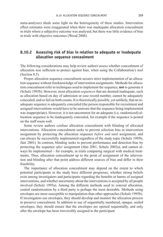 8.10 ALLOCATION SEQUENCE CONCEALMENT 215
meta-analyses) sheds some light on the heterogeneity of these studies. Intervention
effect estimates were exaggerated when there was inadequate allocation concealment
in trials where a subjective outcome was analysed, but there was little evidence of bias
in trials with objective outcomes (Wood 2008).
8.10.2 Assessing risk of bias in relation to adequate or inadequate
allocation sequence concealment
The following considerations may help review authors assess whether concealment of
allocation was sufficient to protect against bias, when using the Collaboration’s tool
(Section 8.5).
Proper allocation sequence concealment secures strict implementation of an alloca-
tion sequence without foreknowledge of intervention assignments. Methods for alloca-
tion concealment refer to techniques used to implement the sequence, not to generate it
(Schulz 1995b). However, most allocation sequences that are deemed inadequate, such
as allocation based on day of admission or case record number, cannot be adequately
concealed, and so fail on both counts. It is theoretically possible, yet unlikely, that an in-
adequate sequence is adequately concealed (the person responsible for recruitment and
assigned interventions would have to be unaware that the sequence being implemented
was inappropriate). However, it is not uncommon for an adequate (i.e. randomized) al-
location sequence to be inadequately concealed, for example if the sequence is posted
on the staff room wall.
Some review authors confuse allocation concealment with blinding of allocated
interventions. Allocation concealment seeks to prevent selection bias in intervention
assignment by protecting the allocation sequence before and until assignment, and
can always be successfully implemented regardless of the study topic (Schulz 1995b,
Jüni 2001). In contrast, blinding seeks to prevent performance and detection bias by
protecting the sequence after assignment (Jüni 2001, Schulz 2002a), and cannot al-
ways be implemented – for example, in trials comparing surgical with medical treat-
ments. Thus, allocation concealment up to the point of assignment of the interven-
tion and blinding after that point address different sources of bias and differ in their
feasibility.
The importance of allocation concealment may depend on the extent to which
potential participants in the study have different prognoses, whether strong beliefs
exist among investigators and participants regarding the benefits or harms of assigned
interventions, and whether uncertainty about the interventions is accepted by all people
involved (Schulz 1995a). Among the different methods used to conceal allocation,
central randomization by a third party is perhaps the most desirable. Methods using
envelopes are more susceptible to manipulation than other approaches (Schulz 1995b).
If investigators use envelopes, they should develop and monitor the allocation process
to preserve concealment. In addition to use of sequentially numbered, opaque, sealed
envelopes, they should ensure that the envelopes are opened sequentially, and only
after the envelope has been irreversibly assigned to the participant.
 